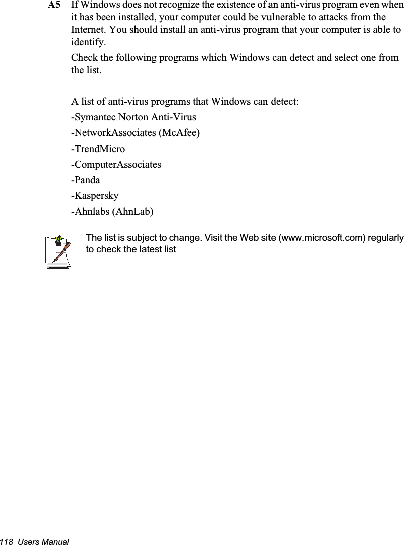 118  Users ManualA5 If Windows does not recognize the existence of an anti-virus program even when it has been installed, your computer could be vulnerable to attacks from the Internet. You should install an anti-virus program that your computer is able to identify. Check the following programs which Windows can detect and select one from the list. A list of anti-virus programs that Windows can detect:-Symantec Norton Anti-Virus-NetworkAssociates (McAfee) -TrendMicro -ComputerAssociates -Panda -Kaspersky -Ahnlabs (AhnLab)  The list is subject to change. Visit the Web site (www.microsoft.com) regularly to check the latest list