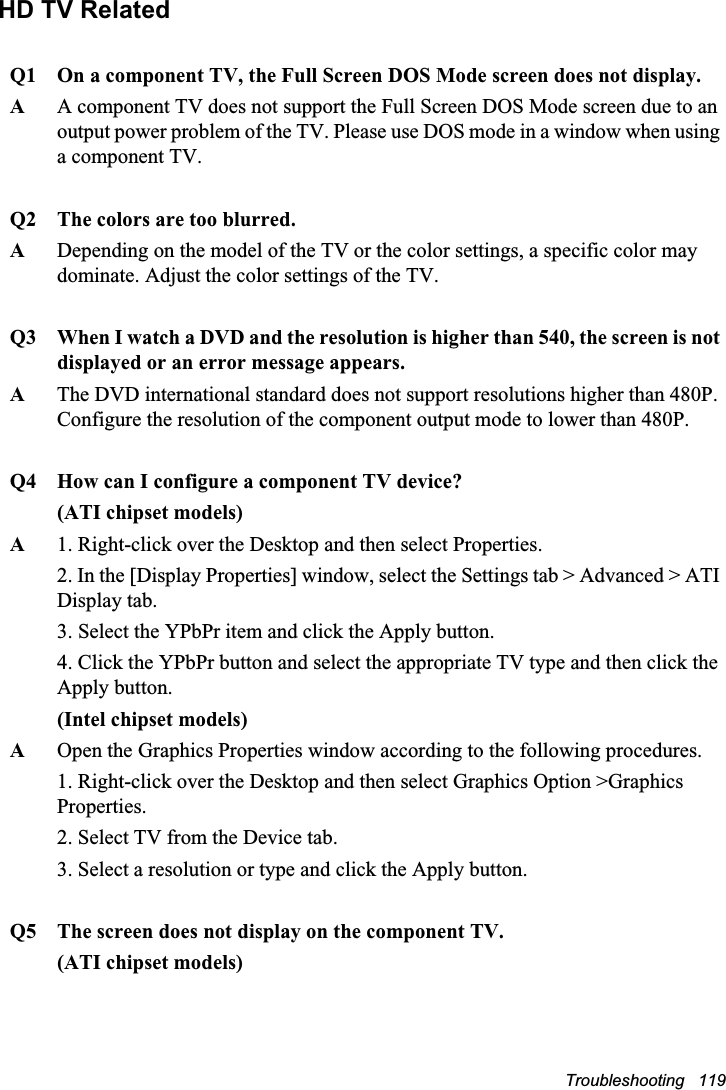 Troubleshooting   119HD TV RelatedQ1 On a component TV, the Full Screen DOS Mode screen does not display.AA component TV does not support the Full Screen DOS Mode screen due to an output power problem of the TV. Please use DOS mode in a window when using a component TV.Q2 The colors are too blurred.ADepending on the model of the TV or the color settings, a specific color may dominate. Adjust the color settings of the TV.Q3 When I watch a DVD and the resolution is higher than 540, the screen is not displayed or an error message appears.AThe DVD international standard does not support resolutions higher than 480P. Configure the resolution of the component output mode to lower than 480P.Q4 How can I configure a component TV device?(ATI chipset models)A1. Right-click over the Desktop and then select Properties.2. In the [Display Properties] window, select the Settings tab &gt; Advanced &gt; ATI Display tab.3. Select the YPbPr item and click the Apply button.4. Click the YPbPr button and select the appropriate TV type and then click the Apply button.(Intel chipset models)AOpen the Graphics Properties window according to the following procedures.1. Right-click over the Desktop and then select Graphics Option &gt;Graphics Properties.2. Select TV from the Device tab.3. Select a resolution or type and click the Apply button.Q5 The screen does not display on the component TV.(ATI chipset models)