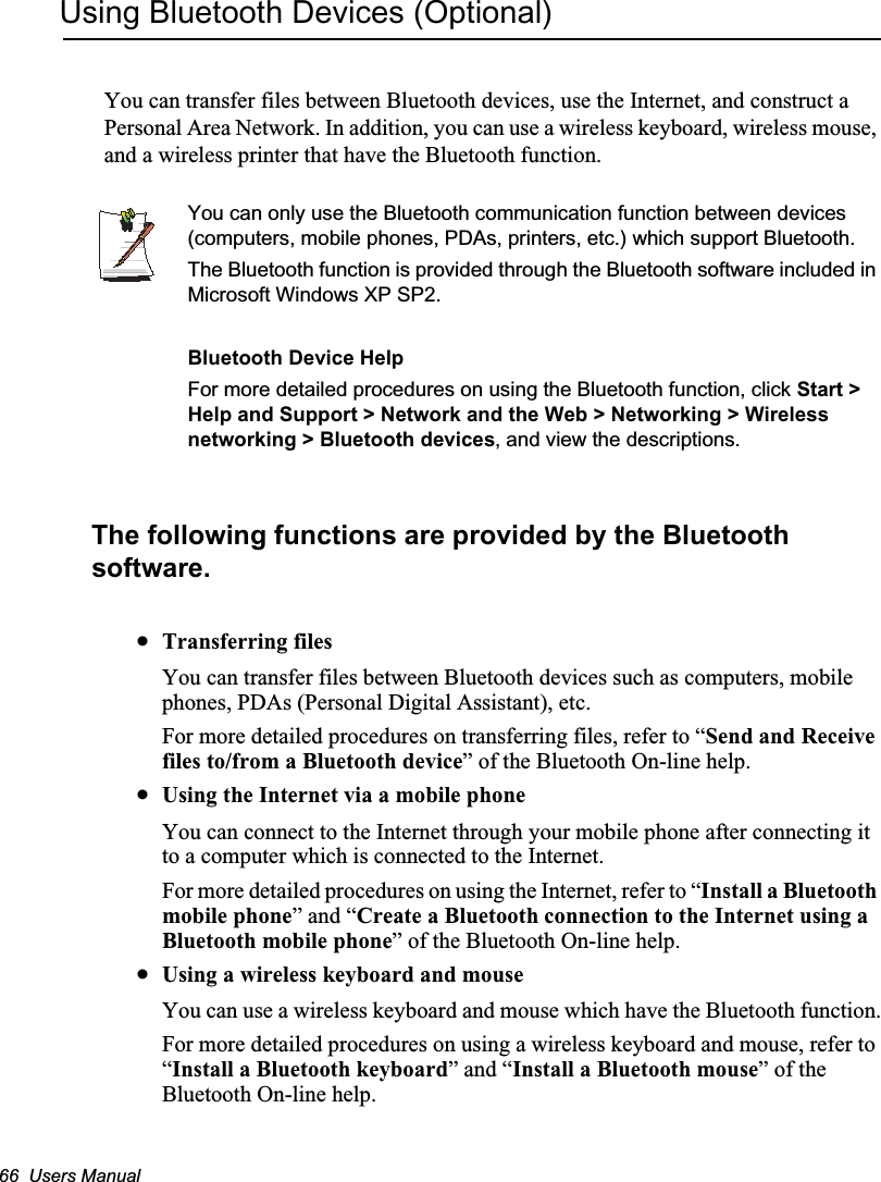 66  Users ManualUsing Bluetooth Devices (Optional)You can transfer files between Bluetooth devices, use the Internet, and construct a Personal Area Network. In addition, you can use a wireless keyboard, wireless mouse, and a wireless printer that have the Bluetooth function.You can only use the Bluetooth communication function between devices (computers, mobile phones, PDAs, printers, etc.) which support Bluetooth.The Bluetooth function is provided through the Bluetooth software included in Microsoft Windows XP SP2.Bluetooth Device HelpFor more detailed procedures on using the Bluetooth function, click Start &gt; Help and Support &gt; Network and the Web &gt; Networking &gt; Wireless networking &gt; Bluetooth devices, and view the descriptions.The following functions are provided by the Bluetooth software.xTransferring filesYou can transfer files between Bluetooth devices such as computers, mobile phones, PDAs (Personal Digital Assistant), etc.For more detailed procedures on transferring files, refer to “Send and Receive files to/from a Bluetooth device” of the Bluetooth On-line help.xUsing the Internet via a mobile phoneYou can connect to the Internet through your mobile phone after connecting it to a computer which is connected to the Internet.For more detailed procedures on using the Internet, refer to “Install a Bluetooth mobile phone” and “Create a Bluetooth connection to the Internet using a Bluetooth mobile phone” of the Bluetooth On-line help.xUsing a wireless keyboard and mouse You can use a wireless keyboard and mouse which have the Bluetooth function.For more detailed procedures on using a wireless keyboard and mouse, refer to “Install a Bluetooth keyboard” and “Install a Bluetooth mouse” of the Bluetooth On-line help.
