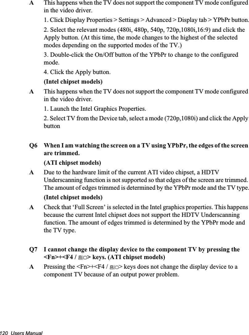 120  Users ManualAThis happens when the TV does not support the component TV mode configured in the video driver.1. Click Display Properties &gt; Settings &gt; Advanced &gt; Display tab &gt; YPbPr button.2. Select the relevant modes (480i, 480p, 540p, 720p,1080i,16:9) and click the Apply button. (At this time, the mode changes to the highest of the selected modes depending on the supported modes of the TV.)3. Double-click the On/Off button of the YPbPr to change to the configured mode.4. Click the Apply button.(Intel chipset models)AThis happens when the TV does not support the component TV mode configured in the video driver.1. Launch the Intel Graphics Properties.2. Select TV from the Device tab, select a mode (720p,1080i) and click the Apply buttonQ6 When I am watching the screen on a TV using YPbPr, the edges of the screen are trimmed.(ATI chipset models)ADue to the hardware limit of the current ATI video chipset, a HDTV Underscanning function is not supported so that edges of the screen are trimmed. The amount of edges trimmed is determined by the YPbPr mode and the TV type.(Intel chipset models)ACheck that ‘Full Screen’ is selected in the Intel graphics properties. This happens because the current Intel chipset does not support the HDTV Underscanning function. The amount of edges trimmed is determined by the YPbPr mode and the TV type.Q7 I cannot change the display device to the component TV by pressing the &lt;Fn&gt;+&lt;F4 /  &gt; keys. (ATI chipset models)APressing the &lt;Fn&gt;+&lt;F4 /  &gt; keys does not change the display device to a component TV because of an output power problem.