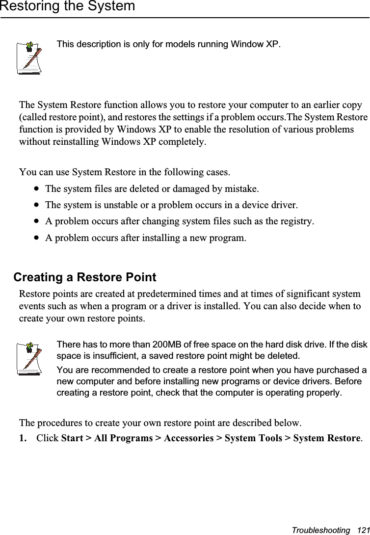 Troubleshooting   121Restoring the SystemThis description is only for models running Window XP.The System Restore function allows you to restore your computer to an earlier copy (called restore point), and restores the settings if a problem occurs.The System Restore function is provided by Windows XP to enable the resolution of various problems without reinstalling Windows XP completely.You can use System Restore in the following cases. xThe system files are deleted or damaged by mistake.xThe system is unstable or a problem occurs in a device driver.xA problem occurs after changing system files such as the registry.xA problem occurs after installing a new program.Creating a Restore PointRestore points are created at predetermined times and at times of significant system events such as when a program or a driver is installed. You can also decide when to create your own restore points.There has to more than 200MB of free space on the hard disk drive. If the disk space is insufficient, a saved restore point might be deleted.You are recommended to create a restore point when you have purchased a new computer and before installing new programs or device drivers. Before creating a restore point, check that the computer is operating properly.The procedures to create your own restore point are described below.1. Click Start &gt; All Programs &gt; Accessories &gt; System Tools &gt; System Restore.