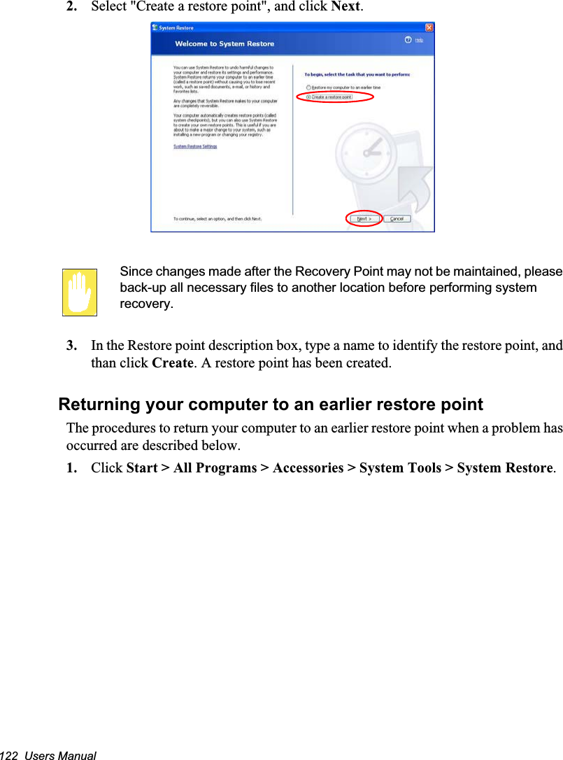 122  Users Manual2. Select &quot;Create a restore point&quot;, and click Next.Since changes made after the Recovery Point may not be maintained, please back-up all necessary files to another location before performing system recovery.3. In the Restore point description box, type a name to identify the restore point, and than click Create. A restore point has been created.Returning your computer to an earlier restore pointThe procedures to return your computer to an earlier restore point when a problem has occurred are described below.1. Click Start &gt; All Programs &gt; Accessories &gt; System Tools &gt; System Restore.