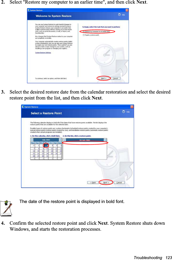 Troubleshooting   1232. Select &quot;Restore my computer to an earlier time&quot;, and then click Next.3. Select the desired restore date from the calendar restoration and select the desired restore point from the list, and then click Next.The date of the restore point is displayed in bold font.4. Confirm the selected restore point and click Next. System Restore shuts down Windows, and starts the restoration processes. 