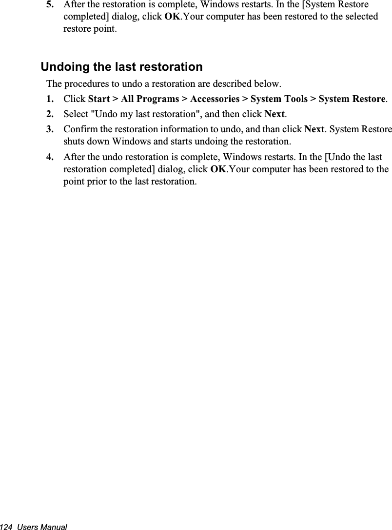 124  Users Manual5. After the restoration is complete, Windows restarts. In the [System Restore completed] dialog, click OK.Your computer has been restored to the selected restore point.Undoing the last restorationThe procedures to undo a restoration are described below.1. Click Start &gt; All Programs &gt; Accessories &gt; System Tools &gt; System Restore.2. Select &quot;Undo my last restoration&quot;, and then click Next.3. Confirm the restoration information to undo, and than click Next. System Restore shuts down Windows and starts undoing the restoration. 4. After the undo restoration is complete, Windows restarts. In the [Undo the last restoration completed] dialog, click OK.Your computer has been restored to the point prior to the last restoration.