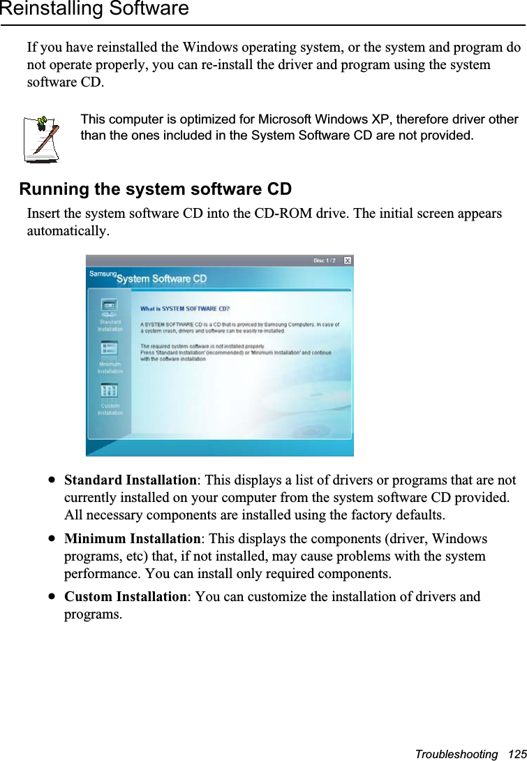 Troubleshooting   125Reinstalling SoftwareIf you have reinstalled the Windows operating system, or the system and program do not operate properly, you can re-install the driver and program using the system software CD.This computer is optimized for Microsoft Windows XP, therefore driver other than the ones included in the System Software CD are not provided.Running the system software CDInsert the system software CD into the CD-ROM drive. The initial screen appears automatically.xStandard Installation: This displays a list of drivers or programs that are not currently installed on your computer from the system software CD provided. All necessary components are installed using the factory defaults. xMinimum Installation: This displays the components (driver, Windows programs, etc) that, if not installed, may cause problems with the system performance. You can install only required components.  xCustom Installation: You can customize the installation of drivers and programs. 