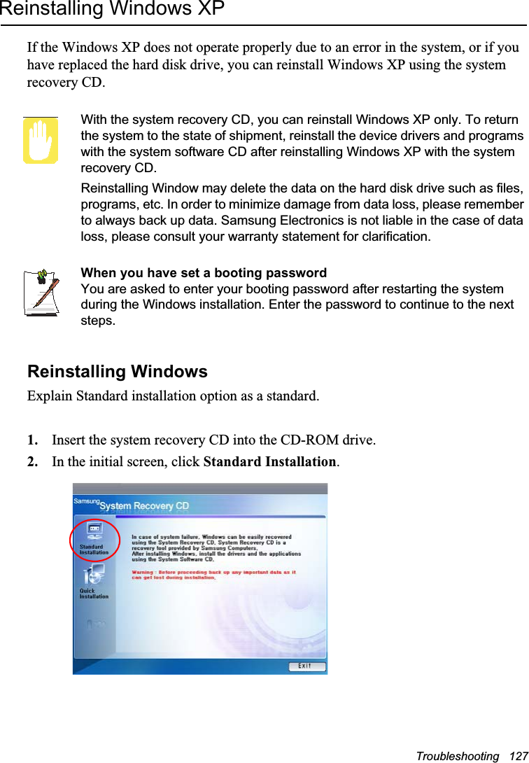 Troubleshooting   127Reinstalling Windows XPIf the Windows XP does not operate properly due to an error in the system, or if you have replaced the hard disk drive, you can reinstall Windows XP using the system recovery CD.With the system recovery CD, you can reinstall Windows XP only. To return the system to the state of shipment, reinstall the device drivers and programs with the system software CD after reinstalling Windows XP with the system recovery CD.Reinstalling Window may delete the data on the hard disk drive such as files, programs, etc. In order to minimize damage from data loss, please remember to always back up data. Samsung Electronics is not liable in the case of data loss, please consult your warranty statement for clarification.When you have set a booting passwordYou are asked to enter your booting password after restarting the system during the Windows installation. Enter the password to continue to the next steps.Reinstalling WindowsExplain Standard installation option as a standard.1. Insert the system recovery CD into the CD-ROM drive.2. In the initial screen, click Standard Installation.