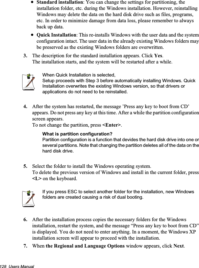 128  Users ManualxStandard installation: You can change the settings for partitioning, the installation folder, etc. during the Windows installation. However, reinstalling Windows may delete the data on the hard disk drive such as files, programs, etc. In order to minimize damage from data loss, please remember to always back up data.xQuick Installation: This re-installs Windows with the user data and the system configuration intact. The user data in the already existing Windows folders may be preserved as the existing Windows folders are overwritten.3. The description for the standard installation appears. Click Yes.The installation starts, and the system will be restarted after a while.When Quick Installation is selected, Setup proceeds with Step 3 before automatically installing Windows. Quick Installation overwrites the existing Windows version, so that drivers or applications do not need to be reinstalled.4. After the system has restarted, the message ’Press any key to boot from CD’ appears. Do not press any key at this time. After a while the partition configuration screen appears.To not change the partition, press &lt;Enter&gt;.What is partition configuration?Partition configuration is a function that devides the hard disk drive into one or several partitions. Note that changing the partition deletes all of the data on the hard disk drive.5. Select the folder to install the Windows operating system.To delete the previous version of Windows and install in the current folder, press &lt;L&gt; on the keyboard.If you press ESC to select another folder for the installation, new Windows folders are created causing a risk of dual booting.    6. After the installation process copies the necessary folders for the Windows installation, restart the system, and the message “Press any key to boot from CD” is displayed. You do not need to enter anything. In a moment, the Windows XP installation screen will appear to proceed with the installation. 7. When the Regional and Language Options window appears, click Next.