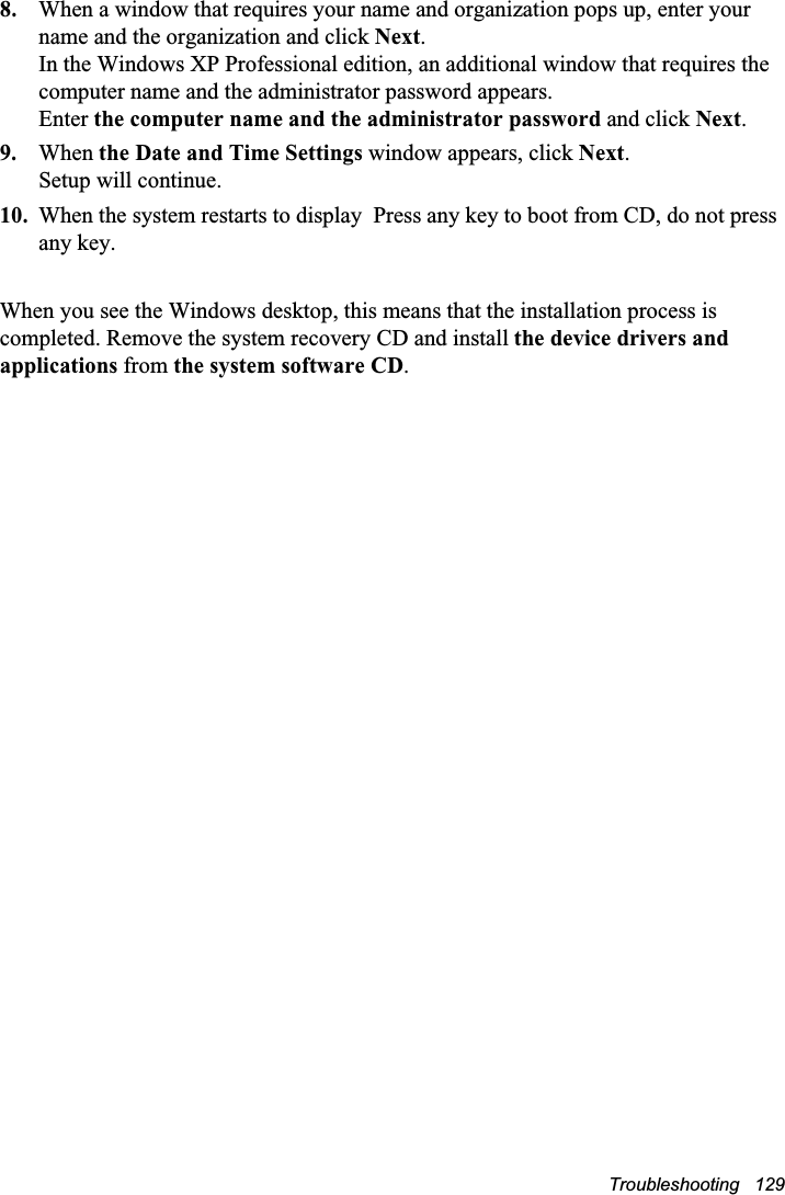 Troubleshooting   1298. When a window that requires your name and organization pops up, enter your name and the organization and click Next.In the Windows XP Professional edition, an additional window that requires the computer name and the administrator password appears. Enter the computer name and the administrator password and click Next.9. When the Date and Time Settings window appears, click Next.Setup will continue. 10. When the system restarts to display  Press any key to boot from CD, do not press any key. When you see the Windows desktop, this means that the installation process is completed. Remove the system recovery CD and install the device drivers and applications from the system software CD.