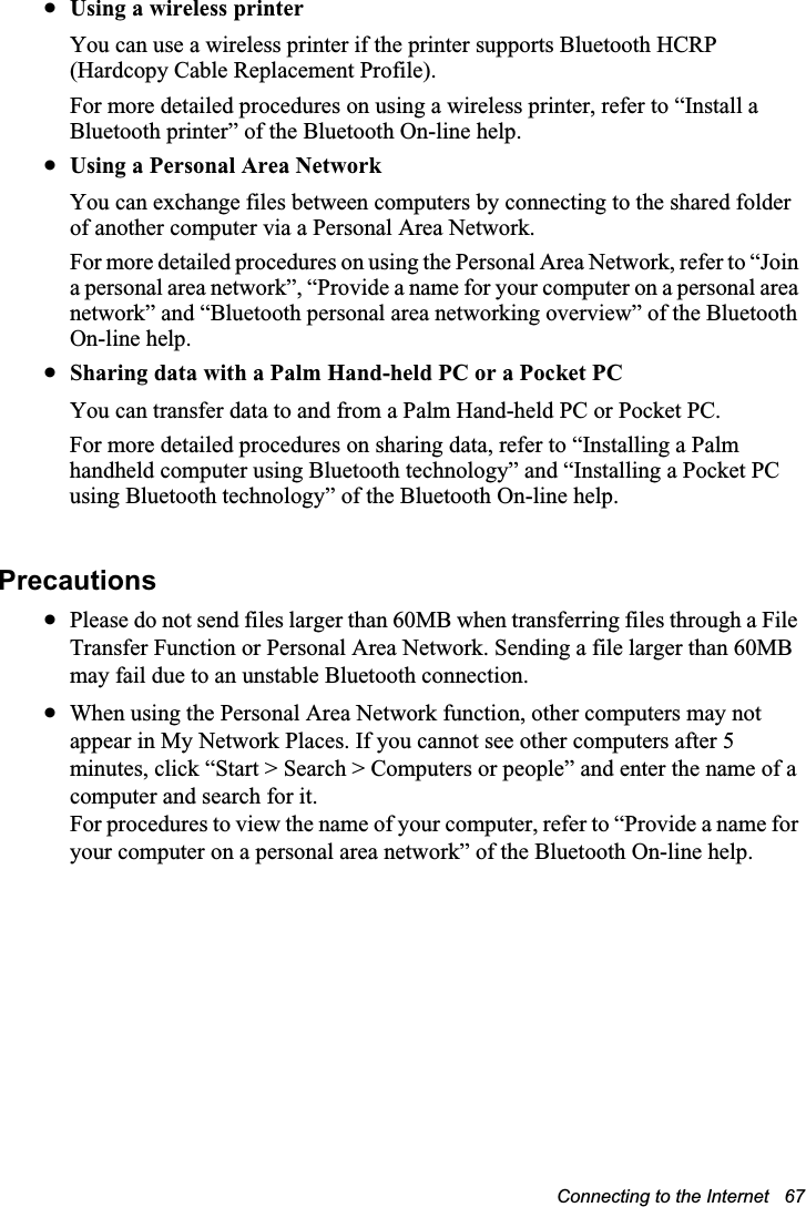 Connecting to the Internet   67xUsing a wireless printerYou can use a wireless printer if the printer supports Bluetooth HCRP (Hardcopy Cable Replacement Profile).For more detailed procedures on using a wireless printer, refer to “Install a Bluetooth printer” of the Bluetooth On-line help.xUsing a Personal Area Network You can exchange files between computers by connecting to the shared folder of another computer via a Personal Area Network.For more detailed procedures on using the Personal Area Network, refer to “Join a personal area network”, “Provide a name for your computer on a personal area network” and “Bluetooth personal area networking overview” of the Bluetooth On-line help.xSharing data with a Palm Hand-held PC or a Pocket PCYou can transfer data to and from a Palm Hand-held PC or Pocket PC.For more detailed procedures on sharing data, refer to “Installing a Palm handheld computer using Bluetooth technology” and “Installing a Pocket PC using Bluetooth technology” of the Bluetooth On-line help.PrecautionsxPlease do not send files larger than 60MB when transferring files through a File Transfer Function or Personal Area Network. Sending a file larger than 60MB may fail due to an unstable Bluetooth connection.xWhen using the Personal Area Network function, other computers may not appear in My Network Places. If you cannot see other computers after 5 minutes, click “Start &gt; Search &gt; Computers or people” and enter the name of a computer and search for it.For procedures to view the name of your computer, refer to “Provide a name for your computer on a personal area network” of the Bluetooth On-line help.