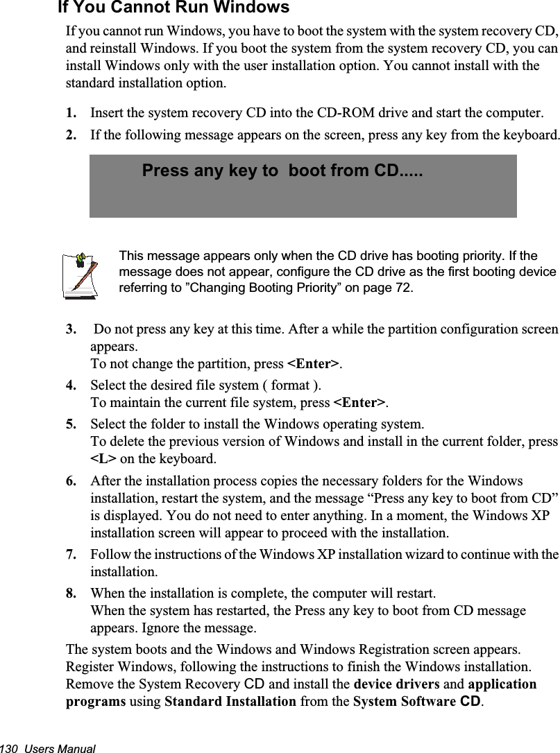 130  Users ManualIf You Cannot Run WindowsIf you cannot run Windows, you have to boot the system with the system recovery CD, and reinstall Windows. If you boot the system from the system recovery CD, you can install Windows only with the user installation option. You cannot install with the standard installation option.1. Insert the system recovery CD into the CD-ROM drive and start the computer.2. If the following message appears on the screen, press any key from the keyboard.This message appears only when the CD drive has booting priority. If the message does not appear, configure the CD drive as the first booting device referring to ”Changing Booting Priority” on page 72.3.  Do not press any key at this time. After a while the partition configuration screen appears.To not change the partition, press &lt;Enter&gt;.4. Select the desired file system ( format ).To maintain the current file system, press &lt;Enter&gt;.5. Select the folder to install the Windows operating system.To delete the previous version of Windows and install in the current folder, press &lt;L&gt; on the keyboard.6. After the installation process copies the necessary folders for the Windows installation, restart the system, and the message “Press any key to boot from CD” is displayed. You do not need to enter anything. In a moment, the Windows XP installation screen will appear to proceed with the installation. 7. Follow the instructions of the Windows XP installation wizard to continue with the installation.8. When the installation is complete, the computer will restart.When the system has restarted, the Press any key to boot from CD message appears. Ignore the message.The system boots and the Windows and Windows Registration screen appears. Register Windows, following the instructions to finish the Windows installation. Remove the System Recovery CD and install the device drivers and application programs using Standard Installation from the System Software CD.Press any key to  boot from CD.....