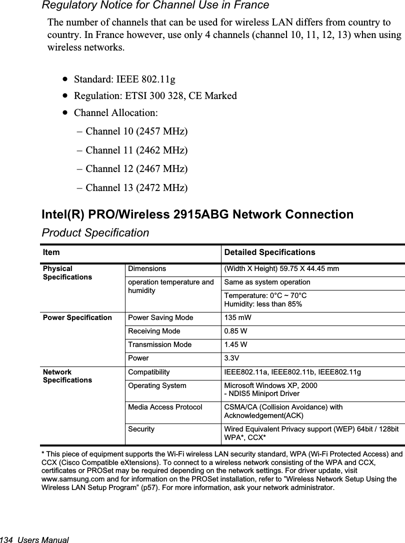 134  Users ManualRegulatory Notice for Channel Use in FranceThe number of channels that can be used for wireless LAN differs from country to country. In France however, use only 4 channels (channel 10, 11, 12, 13) when using wireless networks.xStandard: IEEE 802.11gxRegulation: ETSI 300 328, CE MarkedxChannel Allocation: – Channel 10 (2457 MHz)– Channel 11 (2462 MHz)– Channel 12 (2467 MHz)– Channel 13 (2472 MHz)Intel(R) PRO/Wireless 2915ABG Network ConnectionProduct Specification* This piece of equipment supports the Wi-Fi wireless LAN security standard, WPA (Wi-Fi Protected Access) and CCX (Cisco Compatible eXtensions). To connect to a wireless network consisting of the WPA and CCX, certificates or PROSet may be required depending on the network settings. For driver update, visit www.samsung.com and for information on the PROSet installation, refer to ”Wireless Network Setup Using the Wireless LAN Setup Program” (p57). For more information, ask your network administrator.Item Detailed SpecificationsPhysical SpecificationsDimensions (Width X Height) 59.75 X 44.45 mmoperation temperature and humiditySame as system operation Temperature: 0°C ~ 70°CHumidity: less than 85%Power Specification Power Saving Mode 135 mWReceiving Mode 0.85 WTransmission Mode 1.45 WPower 3.3VNetwork SpecificationsCompatibility IEEE802.11a, IEEE802.11b, IEEE802.11gOperating System Microsoft Windows XP, 2000- NDIS5 Miniport DriverMedia Access Protocol CSMA/CA (Collision Avoidance) with Acknowledgement(ACK)Security Wired Equivalent Privacy support (WEP) 64bit / 128bitWPA*, CCX*