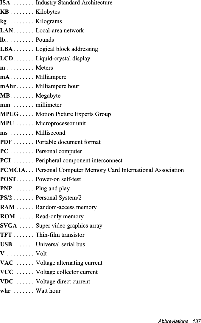 Abbreviations   137ISA  . . . . . . . Industry Standard ArchitectureKB . . . . . . . . Kilobyteskg. . . . . . . . . KilogramsLAN. . . . . . .  Local-area networklb.. . . . . . . . . PoundsLBA. . . . . . . Logical block addressingLCD. . . . . . .  Liquid-crystal displaym . . . . . . . . . MetersmA. . . . . . . . MilliamperemAhr. . . . . . Milliampere hourMB. . . . . . . . Megabytemm  . . . . . . . millimeterMPEG . . . . . Motion Picture Experts GroupMPU  . . . . . . Microprocessor unitms  . . . . . . . . MillisecondPDF . . . . . . . Portable document formatPC . . . . . . . . Personal computerPCI  . . . . . . . Peripheral component interconnectPCMCIA. . . Personal Computer Memory Card International AssociationPOST. . . . . . Power-on self-testPNP . . . . . . . Plug and playPS/2 . . . . . . . Personal System/2RAM . . . . . . Random-access memoryROM . . . . . . Read-only memorySVGA  . . . . . Super video graphics arrayTFT . . . . . . . Thin-film transistorUSB . . . . . . . Universal serial busV . . . . . . . . . VoltVAC  . . . . . . Voltage alternating currentVCC  . . . . . . Voltage collector currentVDC  . . . . . . Voltage direct currentwhr  . . . . . . . Watt hour