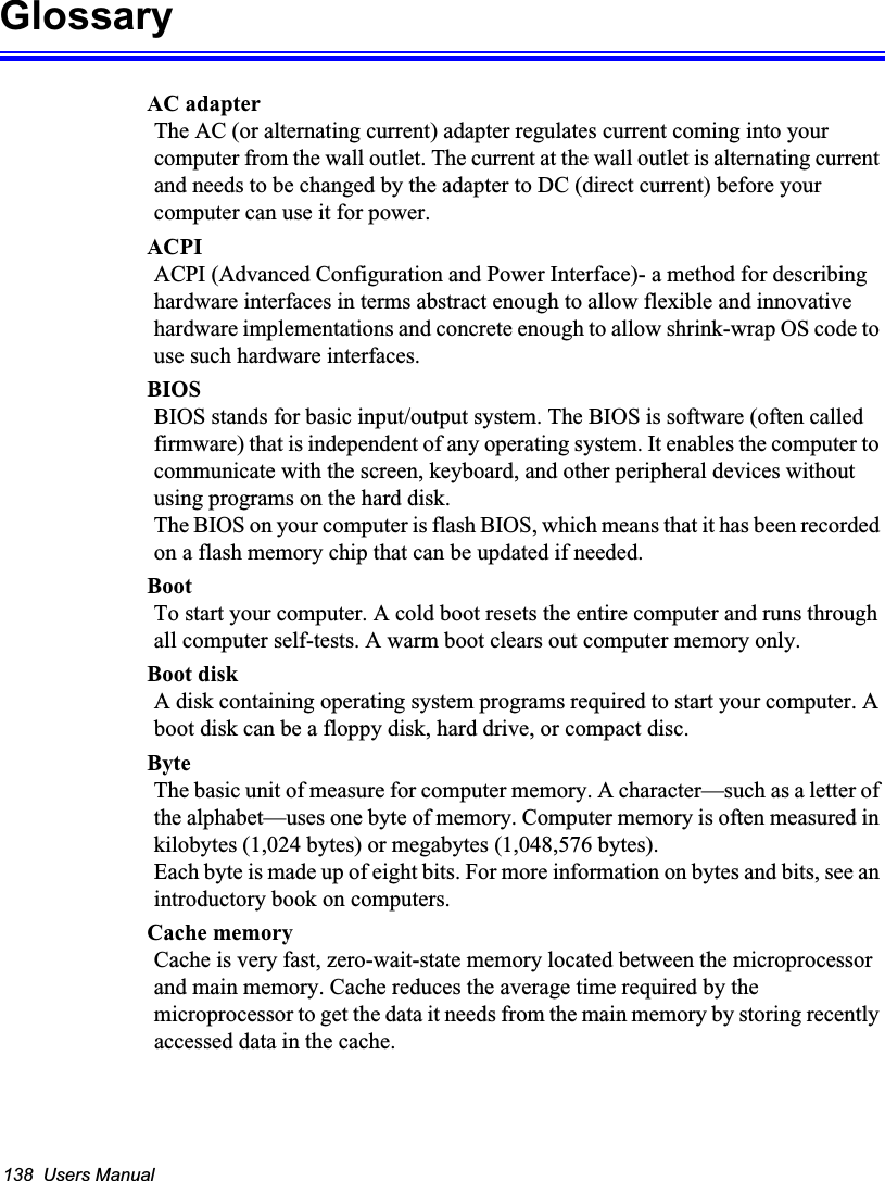 138  Users ManualGlossaryAC adapterThe AC (or alternating current) adapter regulates current coming into your computer from the wall outlet. The current at the wall outlet is alternating current and needs to be changed by the adapter to DC (direct current) before your computer can use it for power.ACPIACPI (Advanced Configuration and Power Interface)- a method for describing hardware interfaces in terms abstract enough to allow flexible and innovative hardware implementations and concrete enough to allow shrink-wrap OS code to use such hardware interfaces.BIOSBIOS stands for basic input/output system. The BIOS is software (often called firmware) that is independent of any operating system. It enables the computer to communicate with the screen, keyboard, and other peripheral devices without using programs on the hard disk. The BIOS on your computer is flash BIOS, which means that it has been recorded on a flash memory chip that can be updated if needed. BootTo start your computer. A cold boot resets the entire computer and runs through all computer self-tests. A warm boot clears out computer memory only.Boot diskA disk containing operating system programs required to start your computer. A boot disk can be a floppy disk, hard drive, or compact disc.ByteThe basic unit of measure for computer memory. A character—such as a letter of the alphabet—uses one byte of memory. Computer memory is often measured in kilobytes (1,024 bytes) or megabytes (1,048,576 bytes).Each byte is made up of eight bits. For more information on bytes and bits, see an introductory book on computers.Cache memoryCache is very fast, zero-wait-state memory located between the microprocessor and main memory. Cache reduces the average time required by the microprocessor to get the data it needs from the main memory by storing recently accessed data in the cache.