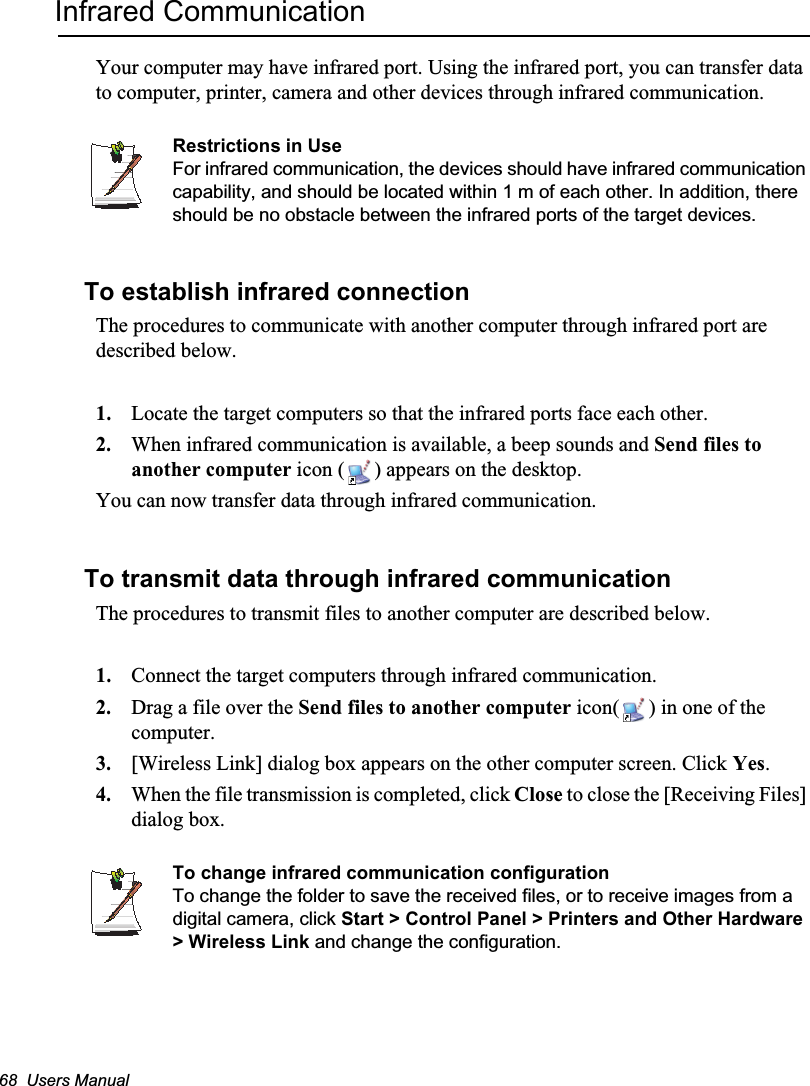 68  Users ManualInfrared CommunicationYour computer may have infrared port. Using the infrared port, you can transfer data to computer, printer, camera and other devices through infrared communication.Restrictions in UseFor infrared communication, the devices should have infrared communication capability, and should be located within 1 m of each other. In addition, there should be no obstacle between the infrared ports of the target devices.To establish infrared connectionThe procedures to communicate with another computer through infrared port are described below.1. Locate the target computers so that the infrared ports face each other.2. When infrared communication is available, a beep sounds and Send files to another computer icon ( ) appears on the desktop.You can now transfer data through infrared communication.To transmit data through infrared communicationThe procedures to transmit files to another computer are described below.1. Connect the target computers through infrared communication.2. Drag a file over the Send files to another computer icon( ) in one of the computer.3. [Wireless Link] dialog box appears on the other computer screen. Click Yes.4. When the file transmission is completed, click Close to close the [Receiving Files] dialog box.To change infrared communication configurationTo change the folder to save the received files, or to receive images from a digital camera, click Start &gt; Control Panel &gt; Printers and Other Hardware &gt; Wireless Link and change the configuration.
