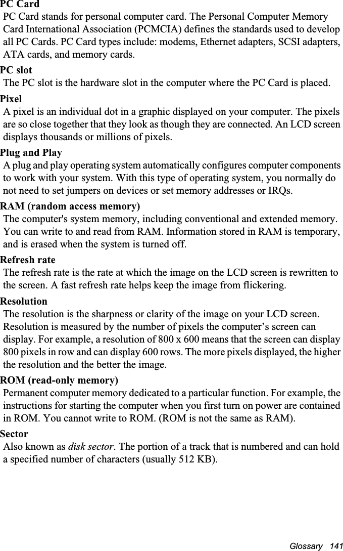 Glossary   141PC CardPC Card stands for personal computer card. The Personal Computer Memory Card International Association (PCMCIA) defines the standards used to develop all PC Cards. PC Card types include: modems, Ethernet adapters, SCSI adapters, ATA cards, and memory cards.PC slotThe PC slot is the hardware slot in the computer where the PC Card is placed. PixelA pixel is an individual dot in a graphic displayed on your computer. The pixels are so close together that they look as though they are connected. An LCD screen displays thousands or millions of pixels. Plug and PlayA plug and play operating system automatically configures computer components to work with your system. With this type of operating system, you normally do not need to set jumpers on devices or set memory addresses or IRQs.RAM (random access memory)The computer&apos;s system memory, including conventional and extended memory. You can write to and read from RAM. Information stored in RAM is temporary, and is erased when the system is turned off.Refresh rateThe refresh rate is the rate at which the image on the LCD screen is rewritten to the screen. A fast refresh rate helps keep the image from flickering.ResolutionThe resolution is the sharpness or clarity of the image on your LCD screen. Resolution is measured by the number of pixels the computer’s screen can display. For example, a resolution of 800 x 600 means that the screen can display 800 pixels in row and can display 600 rows. The more pixels displayed, the higher the resolution and the better the image. ROM (read-only memory)Permanent computer memory dedicated to a particular function. For example, the instructions for starting the computer when you first turn on power are contained in ROM. You cannot write to ROM. (ROM is not the same as RAM).SectorAlso known as disk sector. The portion of a track that is numbered and can hold a specified number of characters (usually 512 KB).