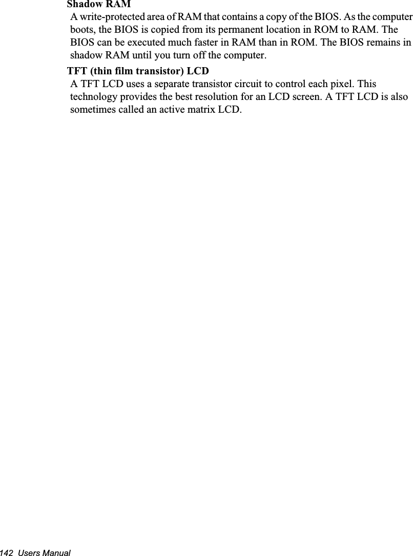 142  Users ManualShadow RAMA write-protected area of RAM that contains a copy of the BIOS. As the computer boots, the BIOS is copied from its permanent location in ROM to RAM. The BIOS can be executed much faster in RAM than in ROM. The BIOS remains in shadow RAM until you turn off the computer.TFT (thin film transistor) LCDA TFT LCD uses a separate transistor circuit to control each pixel. This technology provides the best resolution for an LCD screen. A TFT LCD is also sometimes called an active matrix LCD.