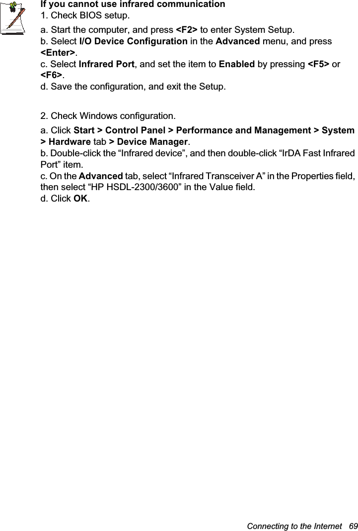 Connecting to the Internet   69If you cannot use infrared communication1. Check BIOS setup.a. Start the computer, and press &lt;F2&gt; to enter System Setup.b. Select I/O Device Configuration in the Advanced menu, and press &lt;Enter&gt;.c. Select Infrared Port, and set the item to Enabled by pressing &lt;F5&gt; or &lt;F6&gt;.d. Save the configuration, and exit the Setup.2. Check Windows configuration.a. Click Start &gt; Control Panel &gt; Performance and Management &gt; System &gt; Hardware tab &gt; Device Manager.b. Double-click the “Infrared device”, and then double-click “IrDA Fast Infrared Port” item.c. On the Advanced tab, select “Infrared Transceiver A” in the Properties field, then select “HP HSDL-2300/3600” in the Value field.d. Click OK.
