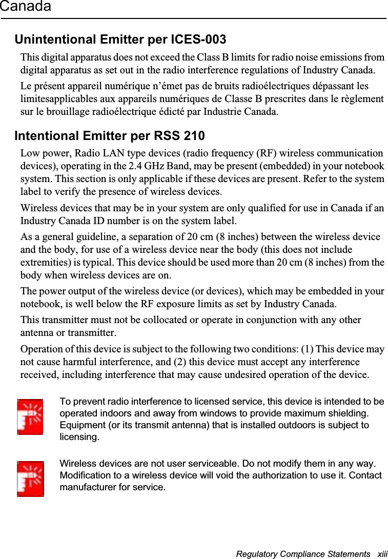Regulatory Compliance Statements   xiii CanadaUnintentional Emitter per ICES-003This digital apparatus does not exceed the Class B limits for radio noise emissions from digital apparatus as set out in the radio interference regulations of Industry Canada.Le présent appareil numérique n’émet pas de bruits radioélectriques dépassant les limitesapplicables aux appareils numériques de Classe B prescrites dans le règlement sur le brouillage radioélectrique édicté par Industrie Canada.Intentional Emitter per RSS 210Low power, Radio LAN type devices (radio frequency (RF) wireless communication devices), operating in the 2.4 GHz Band, may be present (embedded) in your notebook system. This section is only applicable if these devices are present. Refer to the system label to verify the presence of wireless devices.Wireless devices that may be in your system are only qualified for use in Canada if an Industry Canada ID number is on the system label.As a general guideline, a separation of 20 cm (8 inches) between the wireless device and the body, for use of a wireless device near the body (this does not include extremities) is typical. This device should be used more than 20 cm (8 inches) from the body when wireless devices are on.The power output of the wireless device (or devices), which may be embedded in your notebook, is well below the RF exposure limits as set by Industry Canada. This transmitter must not be collocated or operate in conjunction with any other antenna or transmitter.Operation of this device is subject to the following two conditions: (1) This device may not cause harmful interference, and (2) this device must accept any interference received, including interference that may cause undesired operation of the device.To prevent radio interference to licensed service, this device is intended to be operated indoors and away from windows to provide maximum shielding. Equipment (or its transmit antenna) that is installed outdoors is subject to licensing.Wireless devices are not user serviceable. Do not modify them in any way. Modification to a wireless device will void the authorization to use it. Contact manufacturer for service.