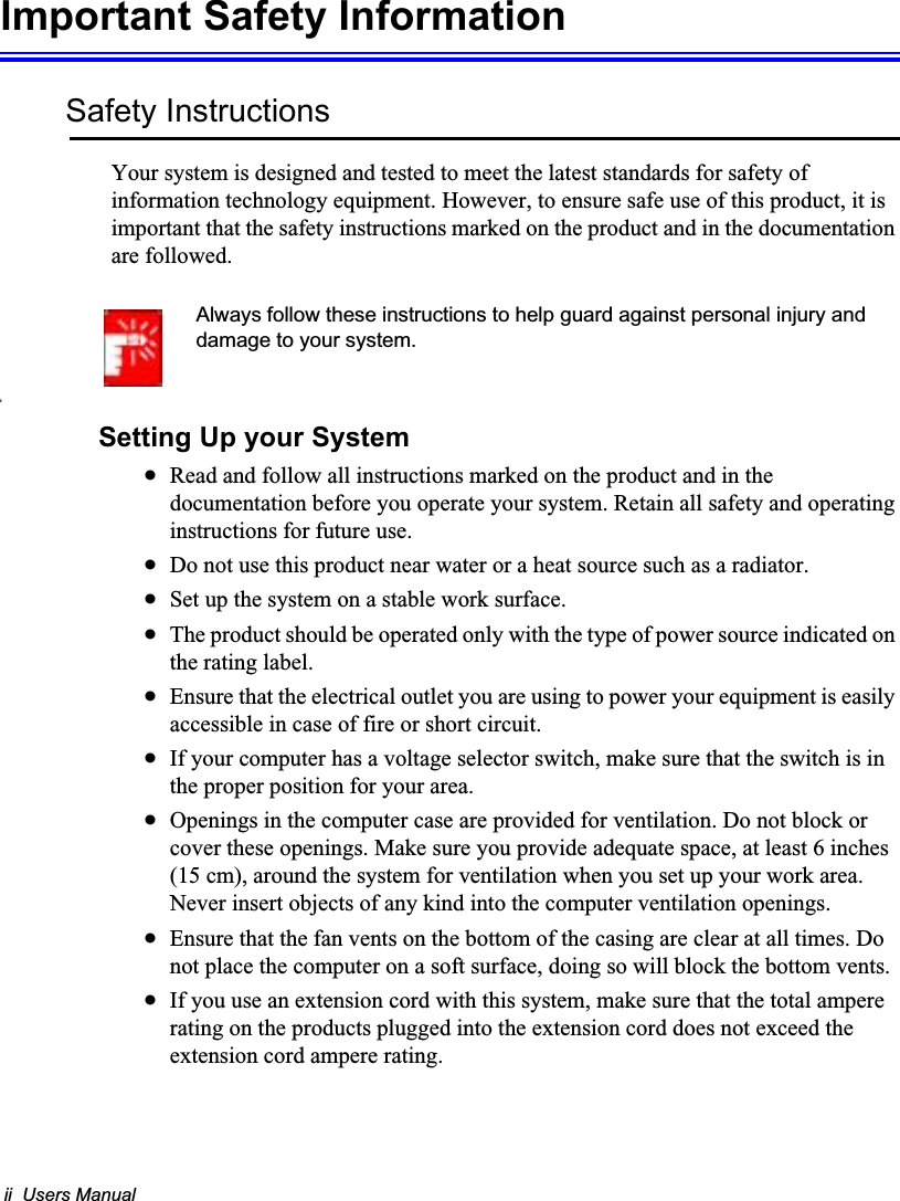 ii  Users ManualImportant Safety InformationSafety InstructionsYour system is designed and tested to meet the latest standards for safety of information technology equipment. However, to ensure safe use of this product, it is important that the safety instructions marked on the product and in the documentation are followed.Always follow these instructions to help guard against personal injury and damage to your system.iSetting Up your SystemxRead and follow all instructions marked on the product and in the documentation before you operate your system. Retain all safety and operating instructions for future use.xDo not use this product near water or a heat source such as a radiator.xSet up the system on a stable work surface.xThe product should be operated only with the type of power source indicated on the rating label.xEnsure that the electrical outlet you are using to power your equipment is easily accessible in case of fire or short circuit.xIf your computer has a voltage selector switch, make sure that the switch is in the proper position for your area.xOpenings in the computer case are provided for ventilation. Do not block or cover these openings. Make sure you provide adequate space, at least 6 inches (15 cm), around the system for ventilation when you set up your work area.Never insert objects of any kind into the computer ventilation openings.xEnsure that the fan vents on the bottom of the casing are clear at all times. Do not place the computer on a soft surface, doing so will block the bottom vents.xIf you use an extension cord with this system, make sure that the total ampere rating on the products plugged into the extension cord does not exceed the extension cord ampere rating.