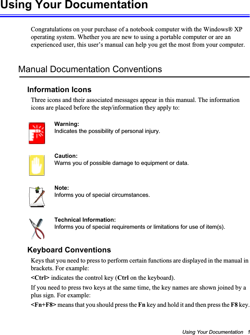 Using Your Documentation   1Using Your DocumentationCongratulations on your purchase of a notebook computer with the Windows® XP operating system. Whether you are new to using a portable computer or are an experienced user, this user’s manual can help you get the most from your computer.Manual Documentation ConventionsInformation IconsThree icons and their associated messages appear in this manual. The information icons are placed before the step/information they apply to:Warning:Indicates the possibility of personal injury.Caution:Warns you of possible damage to equipment or data.Note:Informs you of special circumstances.Technical Information:Informs you of special requirements or limitations for use of item(s).Keyboard ConventionsKeys that you need to press to perform certain functions are displayed in the manual in brackets. For example: &lt;Ctrl&gt; indicates the control key (Ctrl on the keyboard). If you need to press two keys at the same time, the key names are shown joined by a plus sign. For example:&lt;Fn+F8&gt; means that you should press the Fn key and hold it and then press the F8 key.