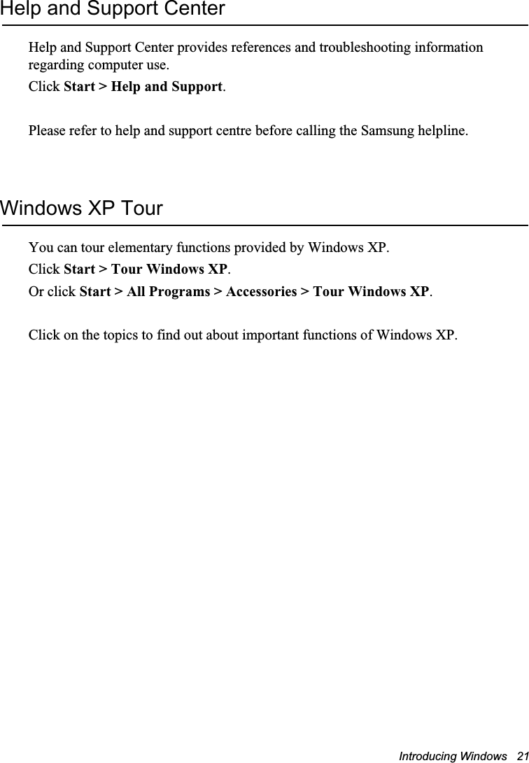 Introducing Windows   21Help and Support CenterHelp and Support Center provides references and troubleshooting information regarding computer use.Click Start &gt; Help and Support.Please refer to help and support centre before calling the Samsung helpline.Windows XP TourYou can tour elementary functions provided by Windows XP.Click Start &gt; Tour Windows XP.Or click Start &gt; All Programs &gt; Accessories &gt; Tour Windows XP.Click on the topics to find out about important functions of Windows XP.