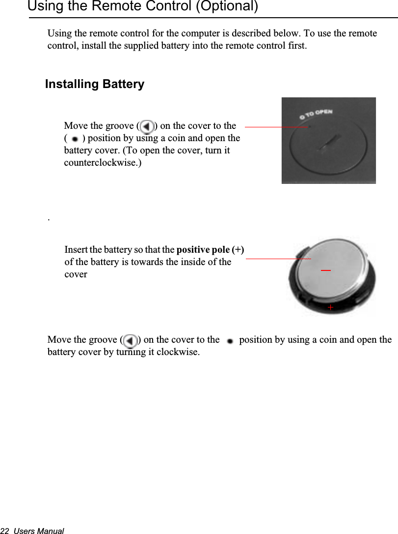 22  Users ManualUsing the Remote Control (Optional)Using the remote control for the computer is described below. To use the remote control, install the supplied battery into the remote control first. Installing Battery.Move the groove ( ) on the cover to the   position by using a coin and open the battery cover by turning it clockwise.Move the groove ( ) on the cover to the ( ) position by using a coin and open the battery cover. (To open the cover, turn it counterclockwise.)+Insert the battery so that the positive pole (+)of the battery is towards the inside of the cover