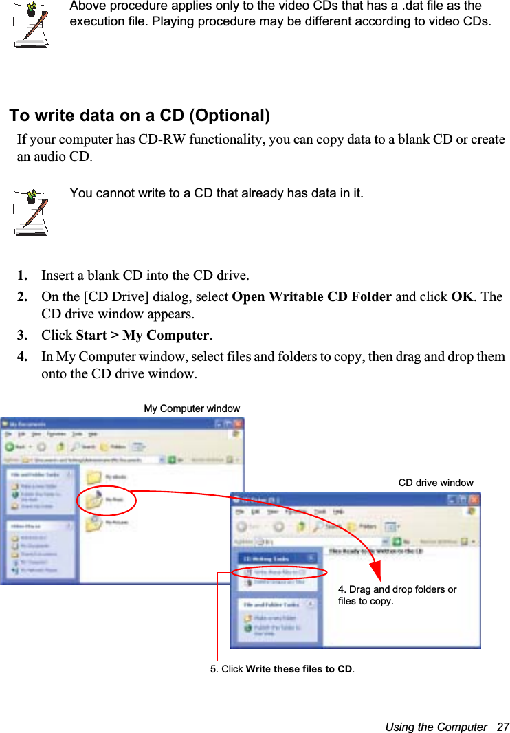Using the Computer   27Above procedure applies only to the video CDs that has a .dat file as the execution file. Playing procedure may be different according to video CDs.To write data on a CD (Optional)If your computer has CD-RW functionality, you can copy data to a blank CD or create an audio CD.You cannot write to a CD that already has data in it.1. Insert a blank CD into the CD drive.2. On the [CD Drive] dialog, select Open Writable CD Folder and click OK. The CD drive window appears.3. Click Start &gt; My Computer.4. In My Computer window, select files and folders to copy, then drag and drop them onto the CD drive window. My Computer window5. Click Write these files to CD.CD drive window4. Drag and drop folders or files to copy.