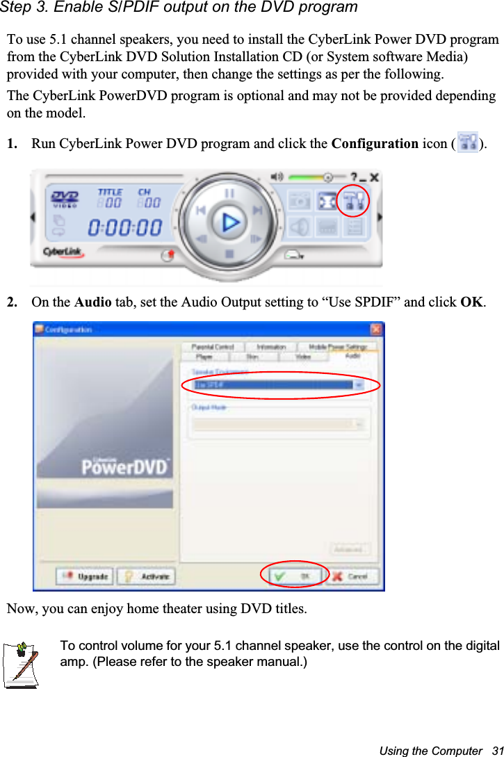 Using the Computer   31Step 3. Enable S/PDIF output on the DVD programTo use 5.1 channel speakers, you need to install the CyberLink Power DVD program from the CyberLink DVD Solution Installation CD (or System software Media) provided with your computer, then change the settings as per the following.The CyberLink PowerDVD program is optional and may not be provided depending on the model.1. Run CyberLink Power DVD program and click the Configuration icon ( ).2. On the Audio tab, set the Audio Output setting to “Use SPDIF” and click OK.Now, you can enjoy home theater using DVD titles.To control volume for your 5.1 channel speaker, use the control on the digital amp. (Please refer to the speaker manual.)