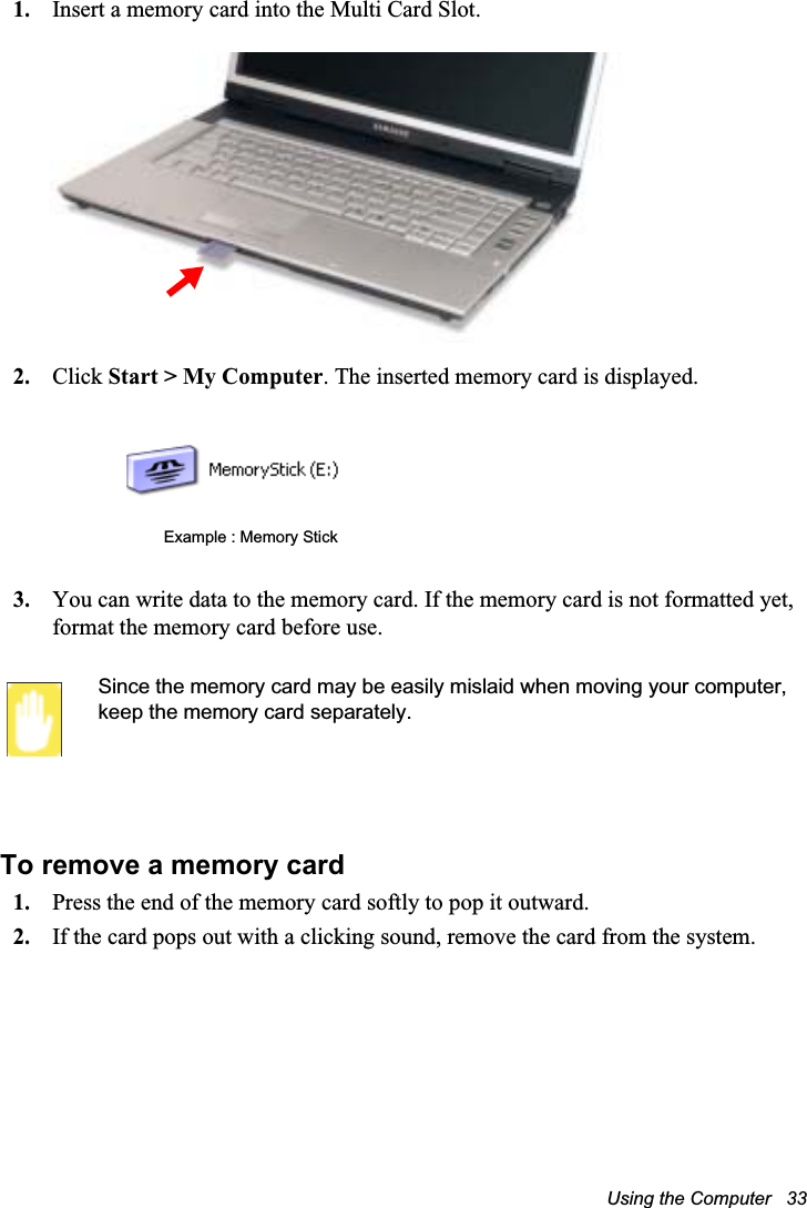 Using the Computer   331. Insert a memory card into the Multi Card Slot.2. Click Start &gt; My Computer. The inserted memory card is displayed.3. You can write data to the memory card. If the memory card is not formatted yet, format the memory card before use.Since the memory card may be easily mislaid when moving your computer, keep the memory card separately.To remove a memory card1. Press the end of the memory card softly to pop it outward.2. If the card pops out with a clicking sound, remove the card from the system. Example : Memory Stick