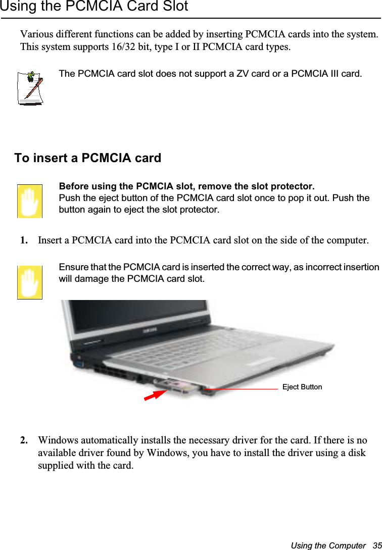 Using the Computer   35Using the PCMCIA Card SlotVarious different functions can be added by inserting PCMCIA cards into the system. This system supports 16/32 bit, type I or II PCMCIA card types.The PCMCIA card slot does not support a ZV card or a PCMCIA III card.To insert a PCMCIA cardBefore using the PCMCIA slot, remove the slot protector.Push the eject button of the PCMCIA card slot once to pop it out. Push the button again to eject the slot protector.1. Insert a PCMCIA card into the PCMCIA card slot on the side of the computer.Ensure that the PCMCIA card is inserted the correct way, as incorrect insertion will damage the PCMCIA card slot.2. Windows automatically installs the necessary driver for the card. If there is no available driver found by Windows, you have to install the driver using a disk supplied with the card. Eject Button