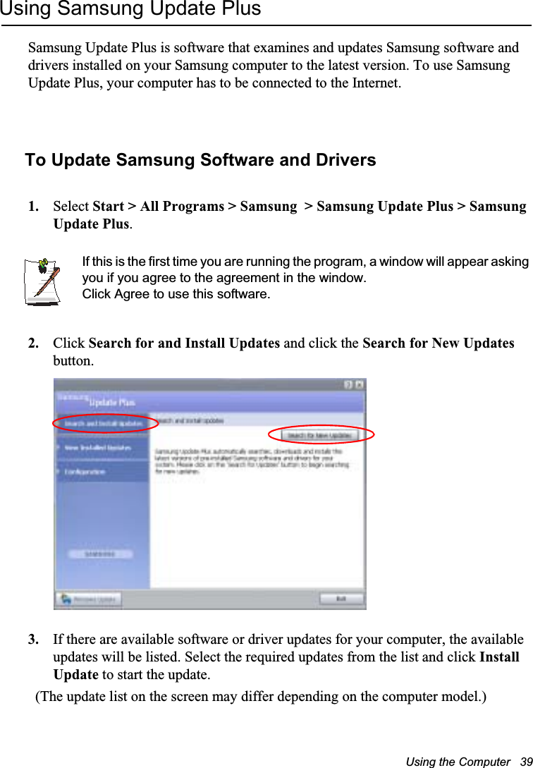 Using the Computer   39Using Samsung Update PlusSamsung Update Plus is software that examines and updates Samsung software and drivers installed on your Samsung computer to the latest version. To use Samsung Update Plus, your computer has to be connected to the Internet.  To Update Samsung Software and Drivers1. Select Start &gt; All Programs &gt; Samsung  &gt; Samsung Update Plus &gt; Samsung Update Plus.If this is the first time you are running the program, a window will appear asking you if you agree to the agreement in the window. Click Agree to use this software. 2. Click Search for and Install Updates and click the Search for New Updates button.  3. If there are available software or driver updates for your computer, the available updates will be listed. Select the required updates from the list and click InstallUpdate to start the update.  (The update list on the screen may differ depending on the computer model.) 