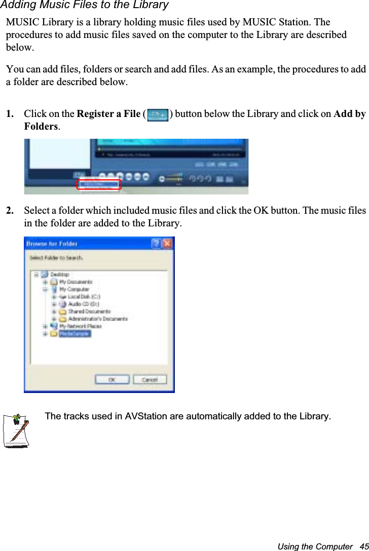 Using the Computer   45Adding Music Files to the LibraryMUSIC Library is a library holding music files used by MUSIC Station. The procedures to add music files saved on the computer to the Library are described below.You can add files, folders or search and add files. As an example, the procedures to add a folder are described below.1. Click on the Register a File ( ) button below the Library and click on Add by Folders.2. Select a folder which included music files and click the OK button. The music files in the folder are added to the Library.The tracks used in AVStation are automatically added to the Library.
