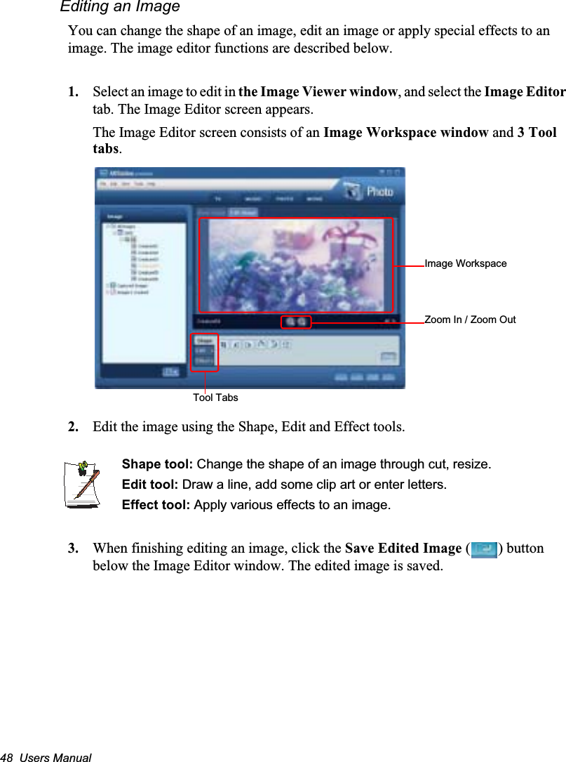 48  Users ManualEditing an ImageYou can change the shape of an image, edit an image or apply special effects to an image. The image editor functions are described below.1. Select an image to edit in the Image Viewer window, and select the Image Editortab. The Image Editor screen appears.The Image Editor screen consists of an Image Workspace window and 3 Tool tabs.2. Edit the image using the Shape, Edit and Effect tools.Shape tool: Change the shape of an image through cut, resize.Edit tool: Draw a line, add some clip art or enter letters.Effect tool: Apply various effects to an image.3. When finishing editing an image, click the Save Edited Image ( ) button below the Image Editor window. The edited image is saved.Image WorkspaceZoom In / Zoom OutTool Tabs