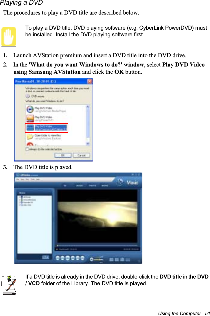 Using the Computer   51Playing a DVDThe procedures to play a DVD title are described below.To play a DVD title, DVD playing software (e.g. CyberLink PowerDVD) must be installed. Install the DVD playing software first.1. Launch AVStation premium and insert a DVD title into the DVD drive.2. In the &apos;What do you want Windows to do?&apos; window, select Play DVD Video using Samsung AVStation and click the OK button.3. The DVD title is played.If a DVD title is already in the DVD drive, double-click the DVD title in the DVD/ VCD folder of the Library. The DVD title is played.