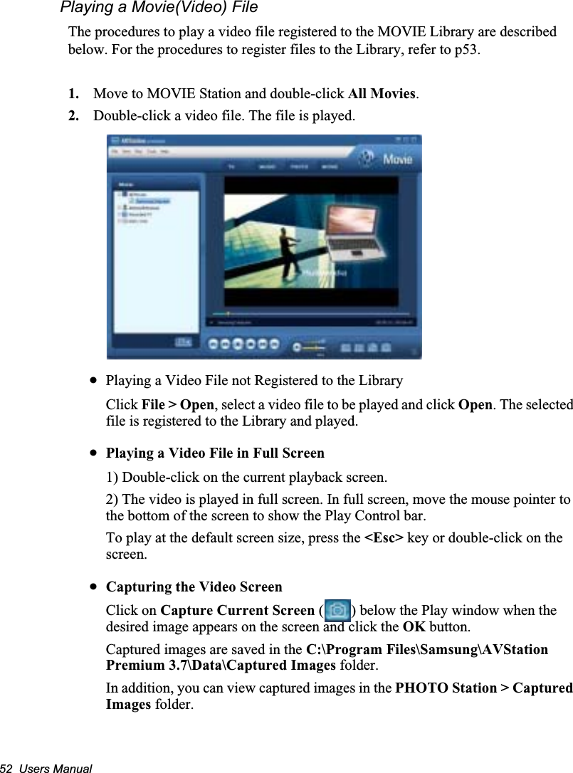 52  Users ManualPlaying a Movie(Video) FileThe procedures to play a video file registered to the MOVIE Library are described below. For the procedures to register files to the Library, refer to p53.1. Move to MOVIE Station and double-click All Movies.2. Double-click a video file. The file is played.xPlaying a Video File not Registered to the LibraryClick File &gt; Open, select a video file to be played and click Open. The selected file is registered to the Library and played.xPlaying a Video File in Full Screen1) Double-click on the current playback screen. 2) The video is played in full screen. In full screen, move the mouse pointer to the bottom of the screen to show the Play Control bar.To play at the default screen size, press the &lt;Esc&gt; key or double-click on the screen.xCapturing the Video ScreenClick on Capture Current Screen ( ) below the Play window when the desired image appears on the screen and click the OK button.Captured images are saved in the C:\Program Files\Samsung\AVStation Premium 3.7\Data\Captured Images folder.In addition, you can view captured images in the PHOTO Station &gt; Captured Images folder.