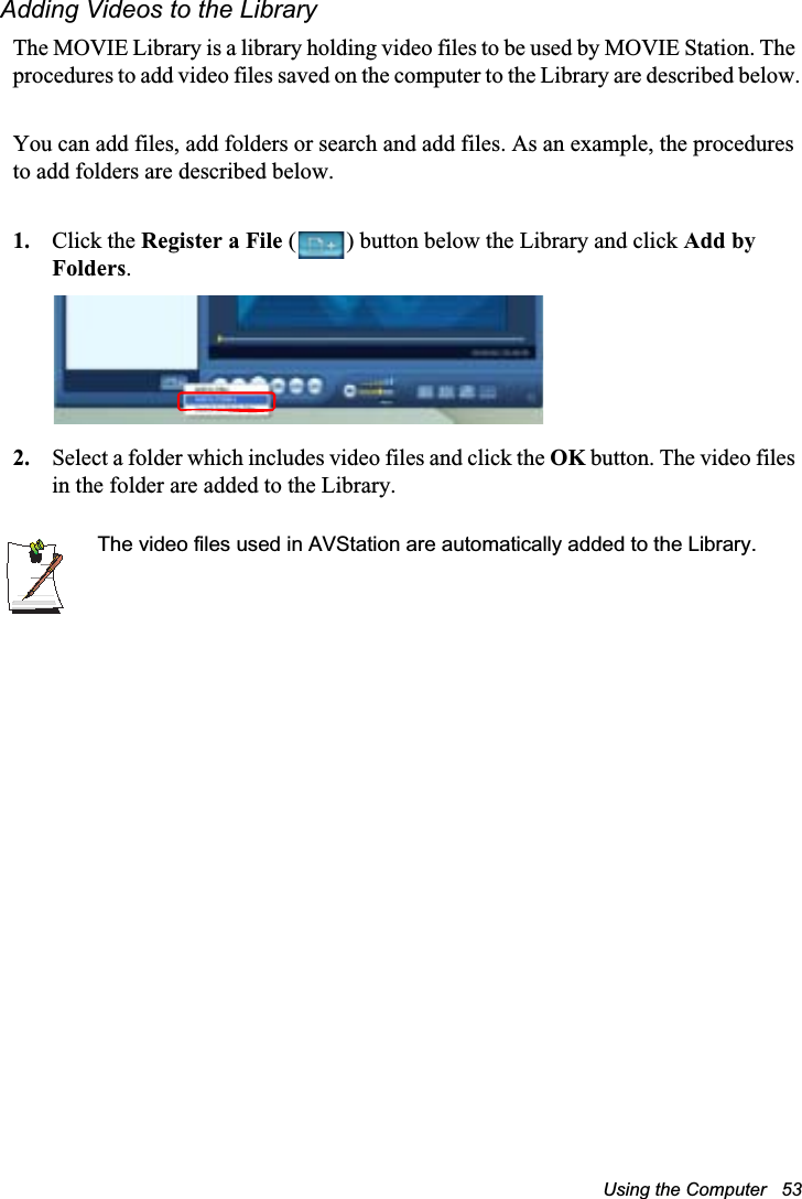 Using the Computer   53Adding Videos to the LibraryThe MOVIE Library is a library holding video files to be used by MOVIE Station. The procedures to add video files saved on the computer to the Library are described below.You can add files, add folders or search and add files. As an example, the procedures to add folders are described below.1. Click the Register a File ( ) button below the Library and click Add by Folders.2. Select a folder which includes video files and click the OK button. The video files in the folder are added to the Library.The video files used in AVStation are automatically added to the Library.