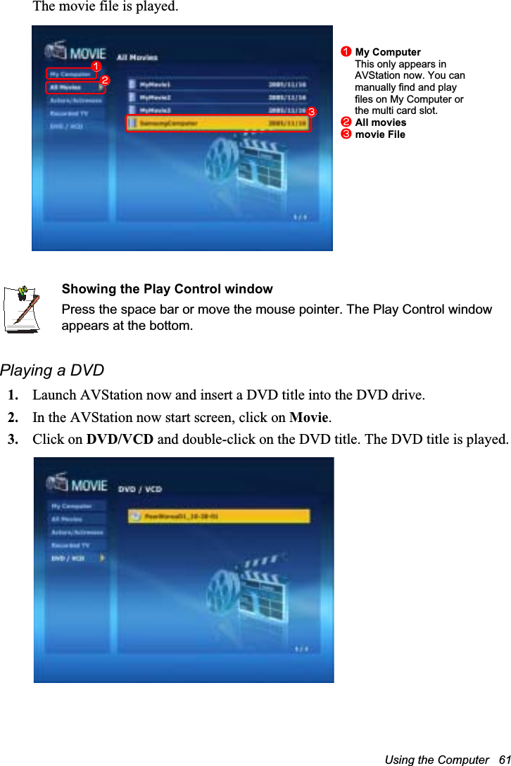Using the Computer   61The movie file is played.Showing the Play Control windowPress the space bar or move the mouse pointer. The Play Control window appears at the bottom.Playing a DVD1. Launch AVStation now and insert a DVD title into the DVD drive.2. In the AVStation now start screen, click on Movie.3. Click on DVD/VCD and double-click on the DVD title. The DVD title is played.nMy ComputerThis only appears in AVStation now. You can manually find and play files on My Computer or the multi card slot.lAll moviesWmovie FilenlW