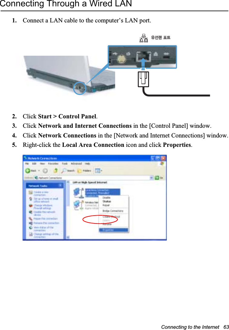 Connecting to the Internet   63Connecting Through a Wired LAN1. Connect a LAN cable to the computer’s LAN port.2. Click Start &gt; Control Panel.3. Click Network and Internet Connections in the [Control Panel] window.4. Click Network Connections in the [Network and Internet Connections] window.5. Right-click the Local Area Connection icon and click Properties.