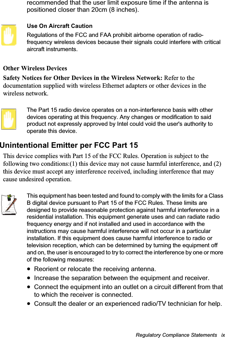 Regulatory Compliance Statements   ix recommended that the user limit exposure time if the antenna is positioned closer than 20cm (8 inches).Use On Aircraft CautionRegulations of the FCC and FAA prohibit airborne operation of radio-frequency wireless devices because their signals could interfere with critical aircraft instruments.Other Wireless DevicesSafety Notices for Other Devices in the Wireless Network: Refer to the documentation supplied with wireless Ethernet adapters or other devices in the wireless network.The Part 15 radio device operates on a non-interference basis with other devices operating at this frequency. Any changes or modification to said product not expressly approved by Intel could void the user&apos;s authority to operate this device.Unintentional Emitter per FCC Part 15This device complies with Part 15 of the FCC Rules. Operation is subject to the following two conditions:(1) this device may not cause harmful interference, and (2) this device must accept any interference received, including interference that may cause undesired operation.Writtenby: Daryl L. OsdenThis equipment has been tested and found to comply with the limits for a Class B digital device pursuant to Part 15 of the FCC Rules. These limits are designed to provide reasonable protection against harmful interference in a residential installation. This equipment generate uses and can radiate radio frequency energy and if not installed and used in accordance with the instructions may cause harmful interference will not occur in a particular installation. If this equipment does cause harmful interference to radio or television reception, which can be determined by turning the equipment off and on, the user is encouraged to try to correct the interference by one or more of the following measures:xReorient or relocate the receiving antenna.xIncrease the separation between the equipment and receiver.xConnect the equipment into an outlet on a circuit different from that to which the receiver is connected.xConsult the dealer or an experienced radio/TV technician for help.