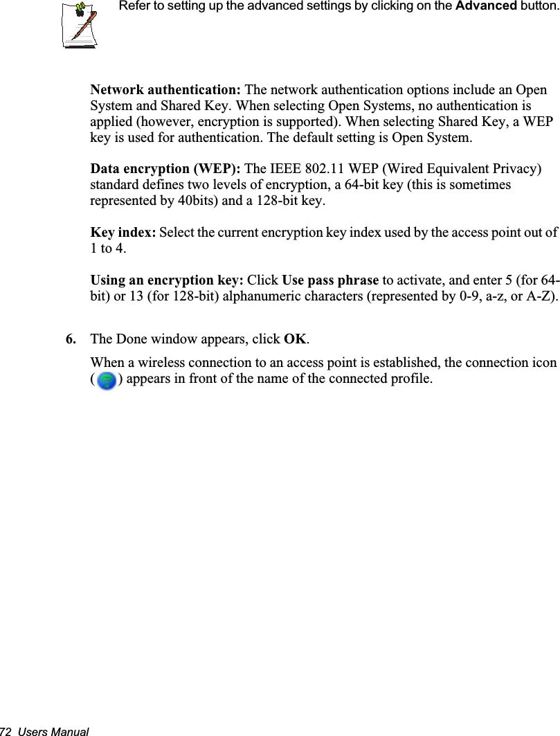 72  Users ManualRefer to setting up the advanced settings by clicking on the Advanced button.Network authentication: The network authentication options include an Open System and Shared Key. When selecting Open Systems, no authentication is applied (however, encryption is supported). When selecting Shared Key, a WEP key is used for authentication. The default setting is Open System.Data encryption (WEP): The IEEE 802.11 WEP (Wired Equivalent Privacy) standard defines two levels of encryption, a 64-bit key (this is sometimes represented by 40bits) and a 128-bit key.Key index: Select the current encryption key index used by the access point out of 1 to 4.Using an encryption key: Click Use pass phrase to activate, and enter 5 (for 64-bit) or 13 (for 128-bit) alphanumeric characters (represented by 0-9, a-z, or A-Z).6. The Done window appears, click OK.When a wireless connection to an access point is established, the connection icon ( ) appears in front of the name of the connected profile.
