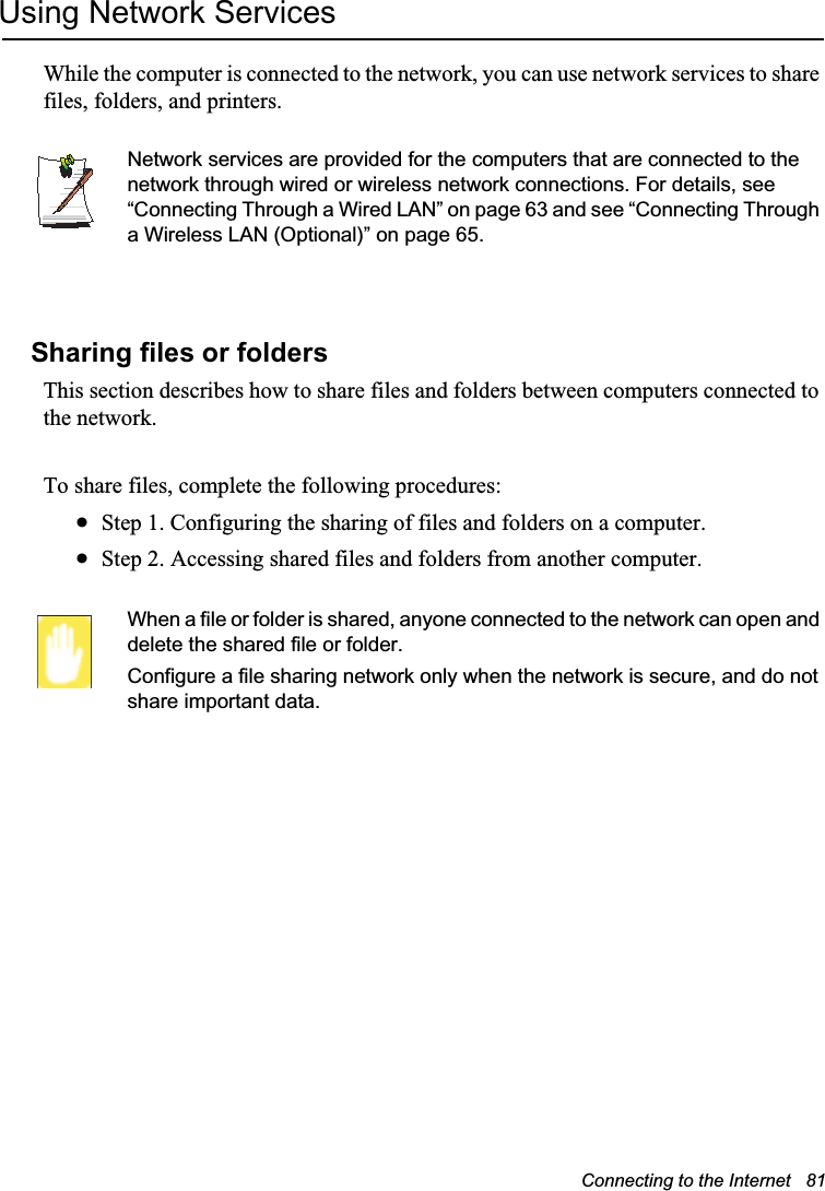 Connecting to the Internet   81Using Network ServicesWhile the computer is connected to the network, you can use network services to share files, folders, and printers. Network services are provided for the computers that are connected to the network through wired or wireless network connections. For details, see “Connecting Through a Wired LAN” on page 63 and see “Connecting Through a Wireless LAN (Optional)” on page 65.Sharing files or foldersThis section describes how to share files and folders between computers connected to the network.To share files, complete the following procedures:xStep 1. Configuring the sharing of files and folders on a computer.xStep 2. Accessing shared files and folders from another computer.When a file or folder is shared, anyone connected to the network can open and delete the shared file or folder. Configure a file sharing network only when the network is secure, and do not share important data.
