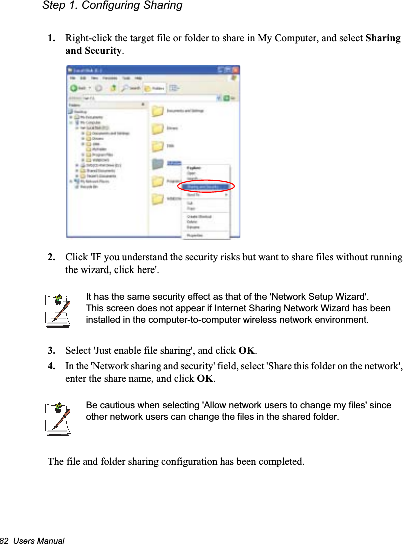 82  Users ManualStep 1. Configuring Sharing1. Right-click the target file or folder to share in My Computer, and select Sharing and Security.2. Click &apos;IF you understand the security risks but want to share files without running the wizard, click here&apos;.It has the same security effect as that of the &apos;Network Setup Wizard&apos;.This screen does not appear if Internet Sharing Network Wizard has been installed in the computer-to-computer wireless network environment. 3. Select &apos;Just enable file sharing&apos;, and click OK.4. In the &apos;Network sharing and security&apos; field, select &apos;Share this folder on the network&apos;, enter the share name, and click OK.Be cautious when selecting &apos;Allow network users to change my files&apos; since other network users can change the files in the shared folder.The file and folder sharing configuration has been completed.
