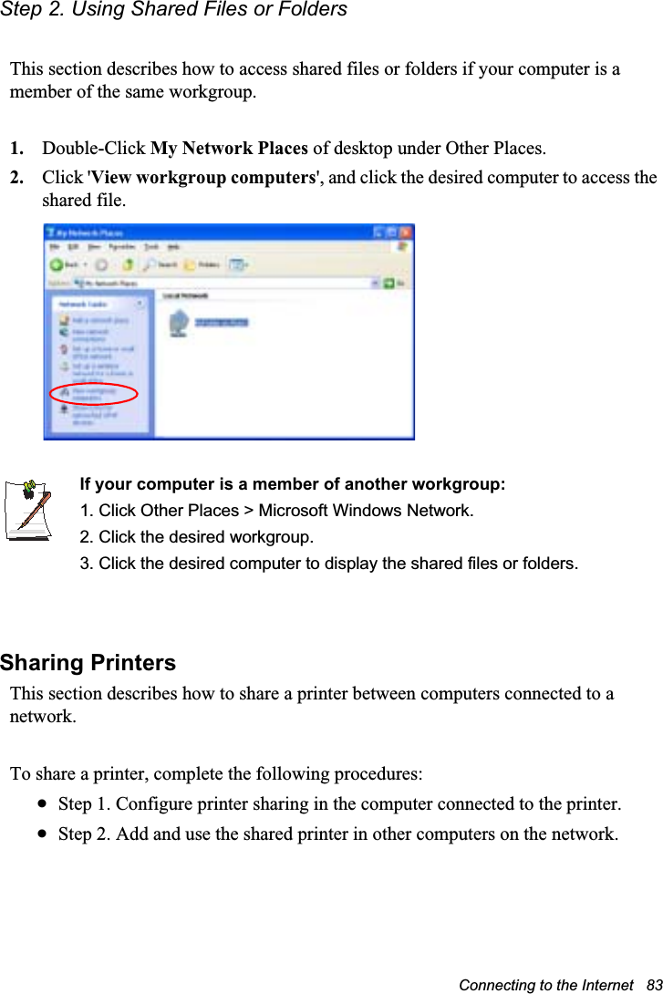 Connecting to the Internet   83Step 2. Using Shared Files or FoldersThis section describes how to access shared files or folders if your computer is a member of the same workgroup.1. Double-Click My Network Places of desktop under Other Places. 2. Click &apos;View workgroup computers&apos;, and click the desired computer to access the shared file.If your computer is a member of another workgroup:1. Click Other Places &gt; Microsoft Windows Network.2. Click the desired workgroup.3. Click the desired computer to display the shared files or folders. Sharing PrintersThis section describes how to share a printer between computers connected to a network.To share a printer, complete the following procedures:xStep 1. Configure printer sharing in the computer connected to the printer.xStep 2. Add and use the shared printer in other computers on the network.