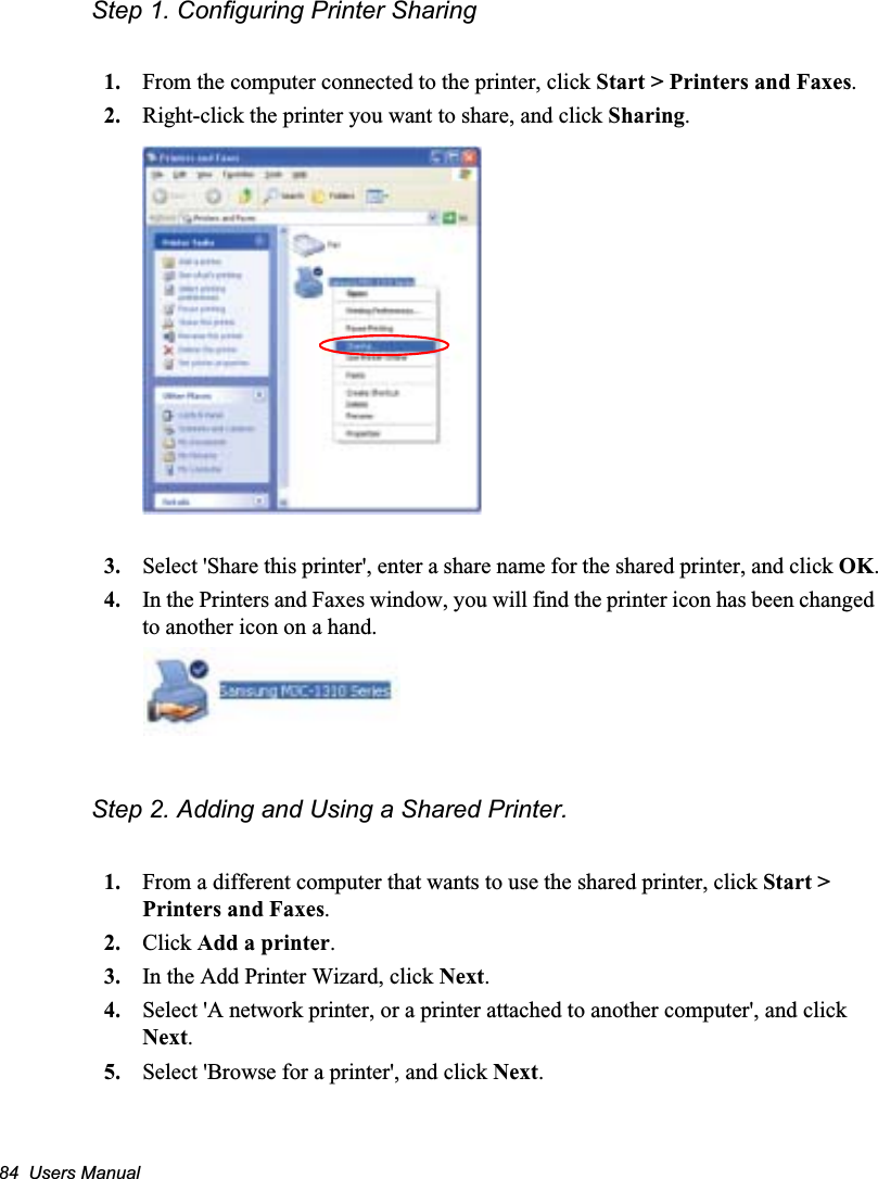 84  Users ManualStep 1. Configuring Printer Sharing1. From the computer connected to the printer, click Start &gt; Printers and Faxes.2. Right-click the printer you want to share, and click Sharing.3. Select &apos;Share this printer&apos;, enter a share name for the shared printer, and click OK.4. In the Printers and Faxes window, you will find the printer icon has been changed to another icon on a hand.Step 2. Adding and Using a Shared Printer. 1. From a different computer that wants to use the shared printer, click Start &gt; Printers and Faxes.2. Click Add a printer.3. In the Add Printer Wizard, click Next.4. Select &apos;A network printer, or a printer attached to another computer&apos;, and click Next.5. Select &apos;Browse for a printer&apos;, and click Next.