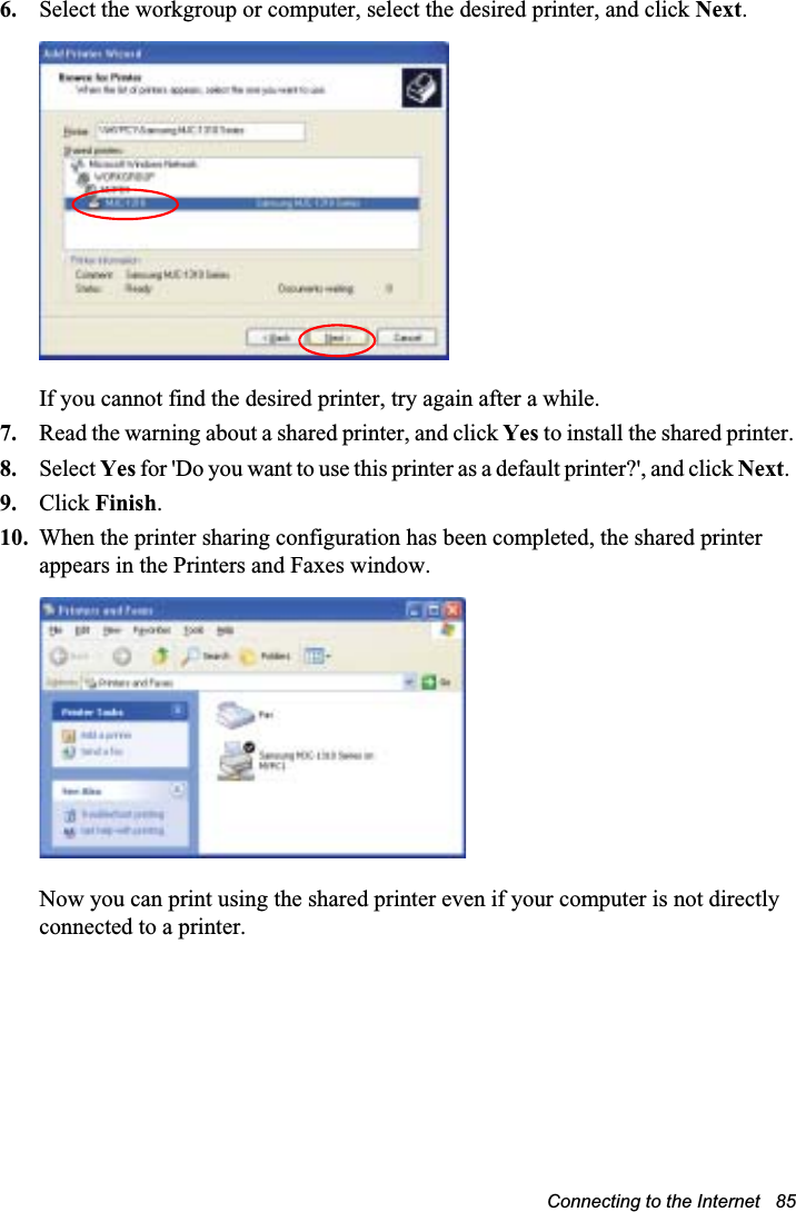 Connecting to the Internet   856. Select the workgroup or computer, select the desired printer, and click Next.If you cannot find the desired printer, try again after a while.7. Read the warning about a shared printer, and click Yes to install the shared printer.8. Select Yes for &apos;Do you want to use this printer as a default printer?&apos;, and click Next.9. Click Finish.10. When the printer sharing configuration has been completed, the shared printer appears in the Printers and Faxes window.Now you can print using the shared printer even if your computer is not directly connected to a printer.
