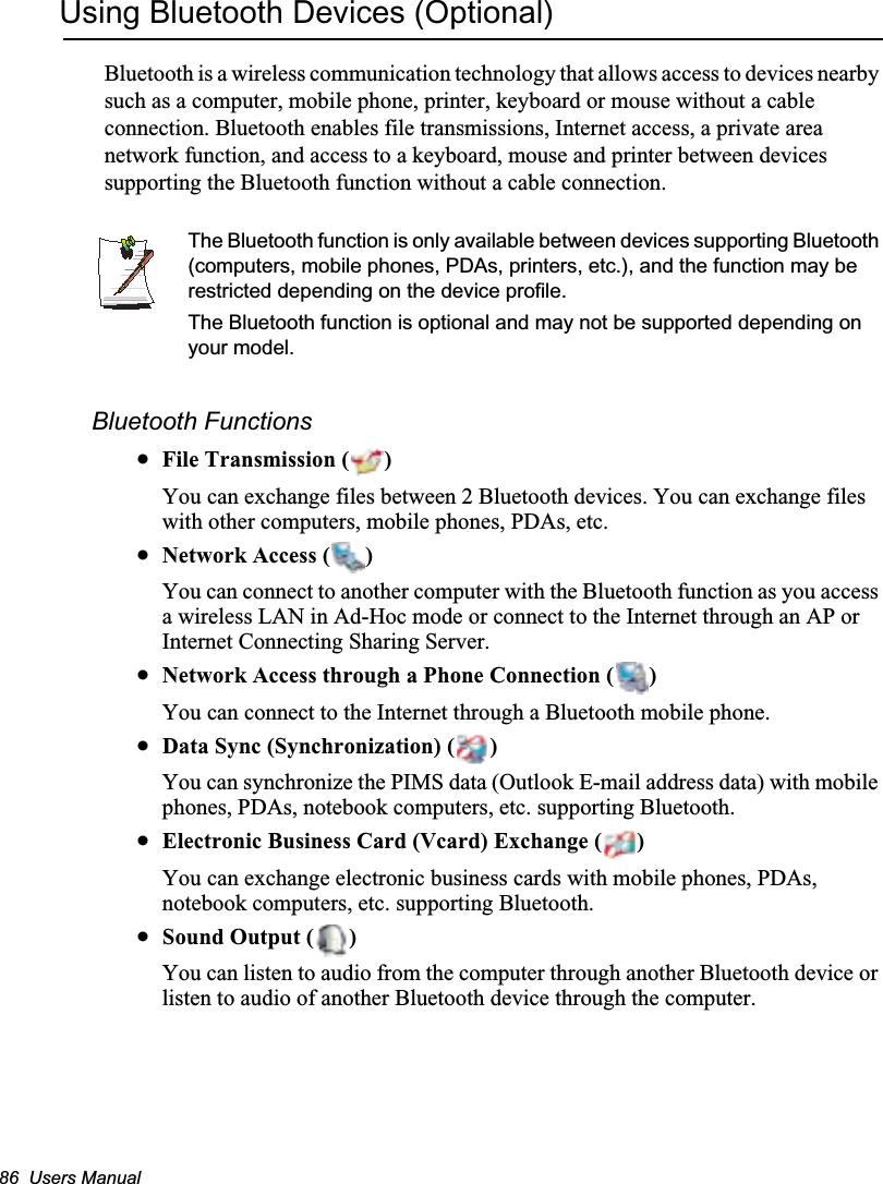 86  Users ManualUsing Bluetooth Devices (Optional)Bluetooth is a wireless communication technology that allows access to devices nearby such as a computer, mobile phone, printer, keyboard or mouse without a cable connection. Bluetooth enables file transmissions, Internet access, a private area network function, and access to a keyboard, mouse and printer between devices supporting the Bluetooth function without a cable connection.The Bluetooth function is only available between devices supporting Bluetooth (computers, mobile phones, PDAs, printers, etc.), and the function may be restricted depending on the device profile.The Bluetooth function is optional and may not be supported depending on your model.Bluetooth FunctionsxFile Transmission ( )You can exchange files between 2 Bluetooth devices. You can exchange files with other computers, mobile phones, PDAs, etc.xNetwork Access ( )You can connect to another computer with the Bluetooth function as you access a wireless LAN in Ad-Hoc mode or connect to the Internet through an AP or Internet Connecting Sharing Server.xNetwork Access through a Phone Connection ( )You can connect to the Internet through a Bluetooth mobile phone.xData Sync (Synchronization) ( )You can synchronize the PIMS data (Outlook E-mail address data) with mobile phones, PDAs, notebook computers, etc. supporting Bluetooth.xElectronic Business Card (Vcard) Exchange ( )You can exchange electronic business cards with mobile phones, PDAs, notebook computers, etc. supporting Bluetooth.xSound Output ( )You can listen to audio from the computer through another Bluetooth device or listen to audio of another Bluetooth device through the computer.