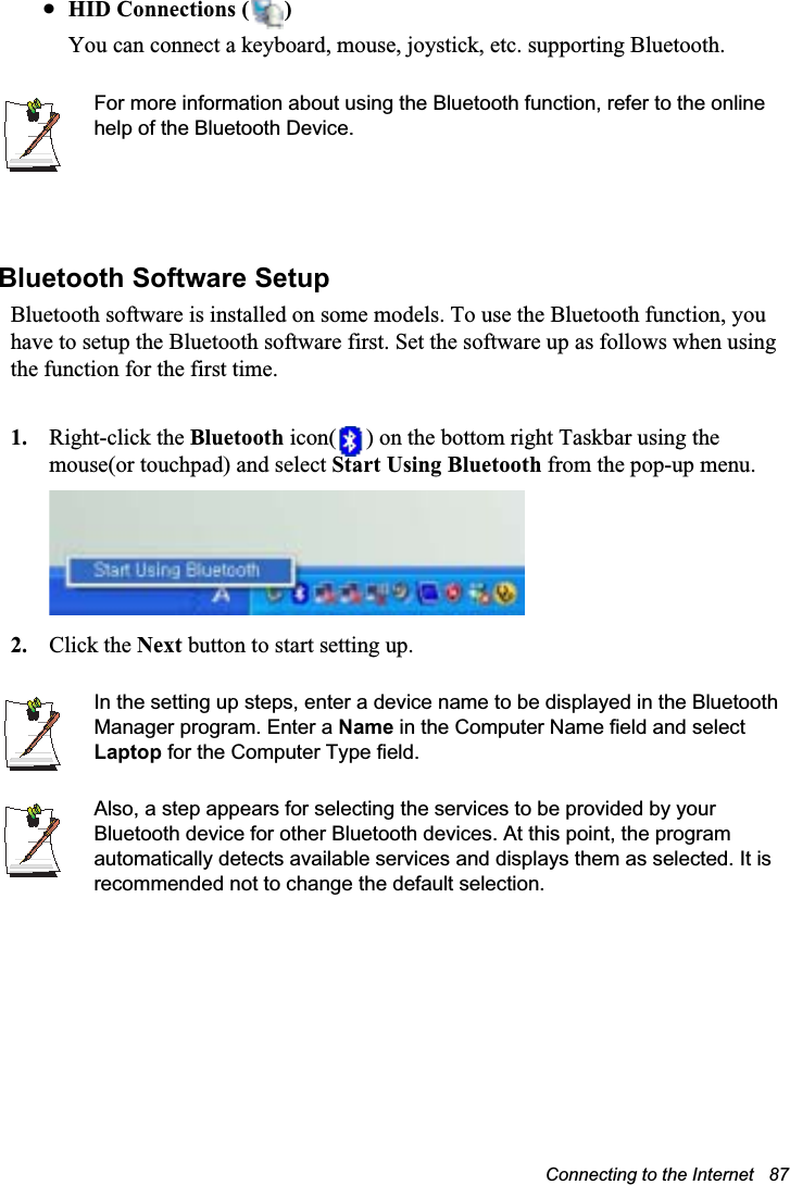 Connecting to the Internet   87xHID Connections ( )You can connect a keyboard, mouse, joystick, etc. supporting Bluetooth. For more information about using the Bluetooth function, refer to the online help of the Bluetooth Device.Bluetooth Software Setup Bluetooth software is installed on some models. To use the Bluetooth function, you have to setup the Bluetooth software first. Set the software up as follows when using the function for the first time. 1. Right-click the Bluetooth icon( ) on the bottom right Taskbar using the mouse(or touchpad) and select Start Using Bluetooth from the pop-up menu.2. Click the Next button to start setting up.In the setting up steps, enter a device name to be displayed in the Bluetooth Manager program. Enter a Name in the Computer Name field and select Laptop for the Computer Type field.Also, a step appears for selecting the services to be provided by your Bluetooth device for other Bluetooth devices. At this point, the program automatically detects available services and displays them as selected. It is recommended not to change the default selection.