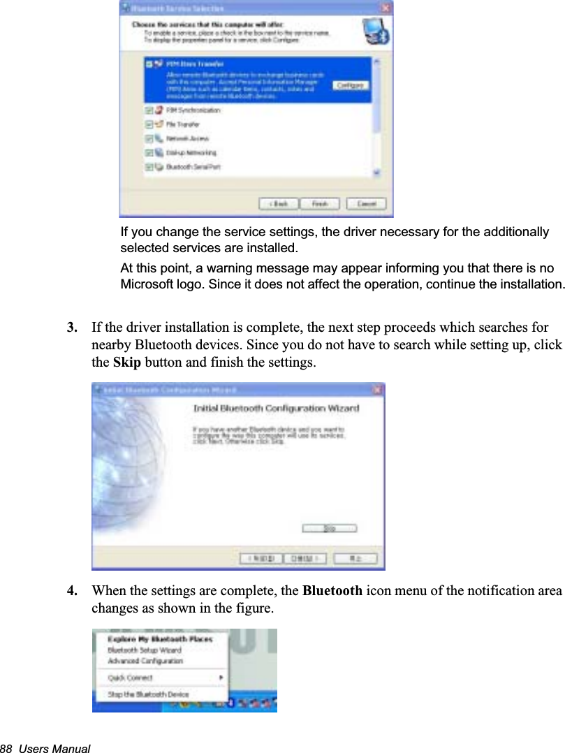 88  Users ManualIf you change the service settings, the driver necessary for the additionally selected services are installed.At this point, a warning message may appear informing you that there is no Microsoft logo. Since it does not affect the operation, continue the installation.3. If the driver installation is complete, the next step proceeds which searches for nearby Bluetooth devices. Since you do not have to search while setting up, click the Skip button and finish the settings.4. When the settings are complete, the Bluetooth icon menu of the notification area changes as shown in the figure.