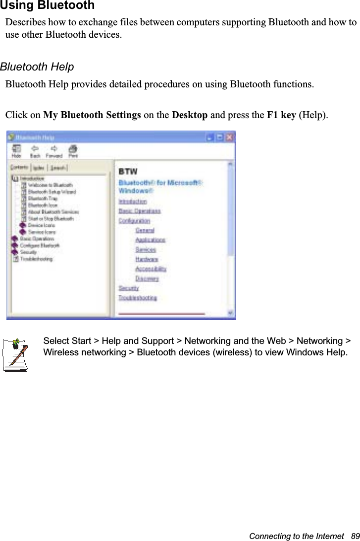 Connecting to the Internet   89Using Bluetooth Describes how to exchange files between computers supporting Bluetooth and how to use other Bluetooth devices.Bluetooth HelpBluetooth Help provides detailed procedures on using Bluetooth functions.Click on My Bluetooth Settings on the Desktop and press the F1 key (Help).Select Start &gt; Help and Support &gt; Networking and the Web &gt; Networking &gt; Wireless networking &gt; Bluetooth devices (wireless) to view Windows Help.