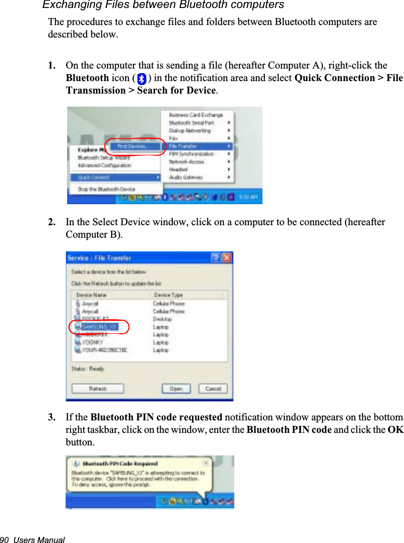 90  Users ManualExchanging Files between Bluetooth computersThe procedures to exchange files and folders between Bluetooth computers are described below.1. On the computer that is sending a file (hereafter Computer A), right-click the Bluetooth icon ( ) in the notification area and select Quick Connection &gt; File Transmission &gt; Search for Device.2. In the Select Device window, click on a computer to be connected (hereafter Computer B).3. If the Bluetooth PIN code requested notification window appears on the bottom right taskbar, click on the window, enter the Bluetooth PIN code and click the OKbutton.